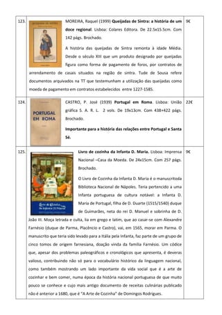 123. MOREIRA, Raquel (1999) Queijadas de Sintra: a história de um
doce regional. Lisboa: Colares Editora. De 22.5x15.5cm. Com
142 págs. Brochado.
A história das queijadas de Sintra remonta à idade Média.
Desde o século XIII que um produto designado por queijadas
figura como forma de pagamento de foros, por contratos de
arrendamento de casais situados na região de sintra. Tude de Sousa refere
documentos arquivados na TT que testemunham a utilização das queijadas como
moeda de pagamento em contratos estabelecidos entre 1227-1585.
9€
124. CASTRO, P. José (1939) Portugal em Roma. Lisboa: União
gráfica S. A. R. L. 2 vols. De 19x13cm. Com 438+422 págs.
Brochado.
Importante para a história das relações entre Portugal e Santa
Sé.
22€
125. Livro de cozinha da Infanta D. Maria. Lisboa: Imprensa
Nacional –Casa da Moeda. De 24x15cm. Com 257 págs.
Brochado.
O Livro de Cozinha da Infanta D. Maria é o manuscritoda
Biblioteca Nacional de Nápoles. Teria pertencido a uma
Infanta portuguesa de cultura notável: a Infanta D.
Maria de Portugal, filha de D. Duarte (1515/1540) duque
de Guimarães, neta do rei D. Manuel e sobrinha de D.
João III. Moça letrada e culta, lia em grego e latim, que ao casar-se com Alexandre
Farnésio (duque de Parma, Placêncio e Castro), vai, em 1565, morar em Parma. O
manuscrito que teria sido levado para a Itália pela Infanta, faz parte de um grupo de
cinco tomos de origem farnesiana, doação vinda da família Farnésio. Um códice
que, apesar dos problemas paleográficos e cronológicos que apresenta, é deveras
valioso, contribuindo não só para o vocabulário histórico da linguagem nacional,
como também mostrando um lado importante da vida social que é a arte de
cozinhar e bem comer, numa época da história nacional portuguesa de que muito
pouco se conhece e cujo mais antigo documento de receitas culinárias publicado
não é anterior a 1680, que é “A Arte de Cozinha” de Domingos Rodrigues.
9€
 