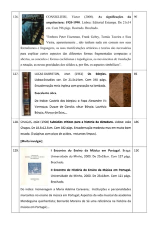 126. CONSIGLIERI, Victor (2000). As significações da
arquitectura: 1920-1990. Lisboa: Editorial Estampa. De 21x14
cm. Com 396 págs. Ilustrado. Brochado.
"Embora Peter Eisenman, Frank Gehry, Tomás Taveira e Siza
Vieira, aparentemente , não tenham nada em comum nos seus
formalismos e linguagens, as suas manifestações artísticas e teorias são necessárias
para explicar certos aspectos das diferentes formas fragmentadas compactas e
abertas, as conexões e formas euclidianas e topológicas, os movimentos de translação
e rotação, as novas gravidades dos sólidos e, por fim, os aspectos simbólicos".
9€
127. LUCAS-DUBRETON, Jean (1961) Os Bórgias.
Lisboa:Estudios cor. De 21.5x14cm. Com 340 págs.
Encadernação meia inglesa com gravação na lombada.
Execelente obra.
Do índice: Castelo dos bórgias; o Papa Alexandre VI;
Vannozza; Duque de Gandia; césar Bórgia; Lucrécia
Bórgia; Afonso de Este;…
8€
128. CHAGAS, João (1908) Subsidios críticos para a historia da dictadura. Lisboa: João
Chagas. De 18.5x12.5cm. Com 382 págs. Encadernação modesta mas em muito bom
estado. (3 páginas com picos de acidez, restantes limpas).
[Muito invulgar]
18€
129. I Encontro do Ensino da Música em Portugal. Braga:
Universidade do Minho, 2000. De 25x18cm. Com 127 págs.
Brochado.
II Encontro de História do Ensino da Música em Portugal.
Universidade do Minho, 2000. De 25x18cm. Com 121 págs.
Brochado.
Do indice: Homenagem a Maria Adelina Caravana; Instituições e personalidades
marcantes no ensino da música em Portugal; Aspectos da vida musical da academia
Mondeguina quinhentista; Bernardo Moreira de Sá uma referência na história da
música em Portugal;…
11€
 