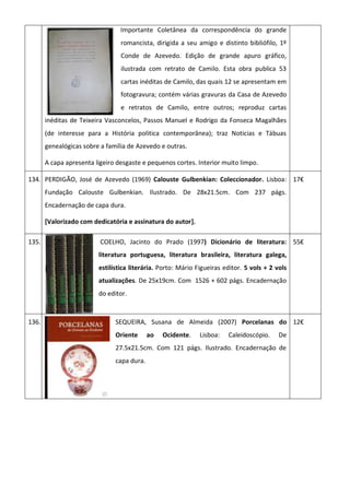 Importante Coletânea da correspondência do grande
romancista, dirigida a seu amigo e distinto bibliófilo, 1º
Conde de Azevedo. Edição de grande apuro gráfico,
ilustrada com retrato de Camilo. Esta obra publica 53
cartas inéditas de Camilo, das quais 12 se apresentam em
fotogravura; contém várias gravuras da Casa de Azevedo
e retratos de Camilo, entre outros; reproduz cartas
inéditas de Teixeira Vasconcelos, Passos Manuel e Rodrigo da Fonseca Magalhães
(de interesse para a História politica contemporânea); traz Noticias e Tábuas
genealógicas sobre a família de Azevedo e outras.
A capa apresenta ligeiro desgaste e pequenos cortes. Interior muito limpo.
134. PERDIGÃO, José de Azevedo (1969) Calouste Gulbenkian: Coleccionador. Lisboa:
Fundação Calouste Gulbenkian. Ilustrado. De 28x21.5cm. Com 237 págs.
Encadernação de capa dura.
[Valorizado com dedicatória e assinatura do autor].
17€
135. COELHO, Jacinto do Prado (1997) Dicionário de literatura:
literatura portuguesa, literatura brasileira, literatura galega,
estilística literária. Porto: Mário Figueiras editor. 5 vols + 2 vols
atualizações. De 25x19cm. Com 1526 + 602 págs. Encadernação
do editor.
55€
136. SEQUEIRA, Susana de Almeida (2007) Porcelanas do
Oriente ao Ocidente. Lisboa: Caleidoscópio. De
27.5x21.5cm. Com 121 págs. Ilustrado. Encadernação de
capa dura.
12€
 