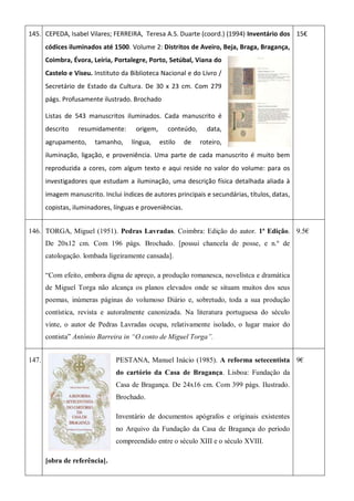 145. CEPEDA, Isabel Vilares; FERREIRA, Teresa A.S. Duarte (coord.) (1994) Inventário dos
códices iluminados até 1500. Volume 2: Distritos de Aveiro, Beja, Braga, Bragança,
Coimbra, Évora, Leiria, Portalegre, Porto, Setúbal, Viana do
Castelo e Viseu. Instituto da Biblioteca Nacional e do Livro /
Secretário de Estado da Cultura. De 30 x 23 cm. Com 279
págs. Profusamente ilustrado. Brochado
Listas de 543 manuscritos iluminados. Cada manuscrito é
descrito resumidamente: origem, conteúdo, data,
agrupamento, tamanho, língua, estilo de roteiro,
iluminação, ligação, e proveniência. Uma parte de cada manuscrito é muito bem
reproduzida a cores, com algum texto e aqui reside no valor do volume: para os
investigadores que estudam a iluminação, uma descrição física detalhada aliada à
imagem manuscrito. Inclui índices de autores principais e secundárias, títulos, datas,
copistas, iluminadores, línguas e proveniências.
15€
146. TORGA, Miguel (1951). Pedras Lavradas. Coimbra: Edição do autor. 1ª Edição.
De 20x12 cm. Com 196 págs. Brochado. [possui chancela de posse, e n.º de
catologação. lombada ligeiramente cansada].
“Com efeito, embora digna de apreço, a produção romanesca, novelístca e dramática
de Miguel Torga não alcança os planos elevados onde se situam muitos dos seus
poemas, inúmeras páginas do volumoso Diário e, sobretudo, toda a sua produção
contística, revista e autoralmente canonizada. Na literatura portuguesa do século
vinte, o autor de Pedras Lavradas ocupa, relativamente isolado, o lugar maior do
contista” António Barreira in “O conto de Miguel Torga”.
9.5€
147. PESTANA, Manuel Inácio (1985). A reforma setecentista
do cartório da Casa de Bragança. Lisboa: Fundação da
Casa de Bragança. De 24x16 cm. Com 399 págs. Ilustrado.
Brochado.
Inventário de documentos apógrafos e originais existentes
no Arquivo da Fundação da Casa de Bragança do período
compreendido entre o século XIII e o século XVIII.
[obra de referência].
9€
 