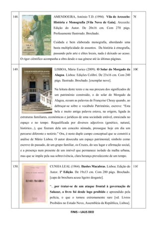 148. AMENDOEIRA, António T.D. (1994). Vila de Arcozelo:
História e Monografia [Vila Nova de Gaia]. Arcozelo:
Edição do Autor. De 20x16 cm. Com 270 págs.
Profusamente Ilustrrado. Brochado.
Cuidada e bem elaborada monografia, abordando uma
basta multiplicidade de assuntos. Da história à etnografia,
passando pelo arte e elites locais, nada é deixado ao acaso.
O rigor ciêntifico acompanha a obra desde o sua génese até ás últimas páginas.
7€
149. LISBOA, Mário Eurico (2009). O Solar do Morgado da
Alagoa. Lisboa: Edições Colibri. De 23x16 cm. Com 240
págs. Ilustrado. Brochado. [exemplar novo].
Na leitura deste texto e na sua procura dos significados de
um património construído, o do solar do Morgado da
Alagoa, ecoam as palavras de Françoise Choay quando, ao
debruçar-se sobre o vocábulo Património, escreve: “Esta
bela e muito antiga palavra estava, na origem, ligada às
estruturas familiares, económicas e jurídicas de uma sociedade estável, enraizada no
espaço e no tempo. Requalificada por diversos adjectivos (genético, natural,
histórico...), que fizeram dela um conceito nómada, prossegue hoje em dia um
percurso diferente e notório.” Ora, é neste duplo campo conceptual que se constrói a
análise de Mário Lisboa. O autor desoculta um espaço patrimonial, símbolo como
escreve do passado, de um grupo familiar, os Cruzes, do seu lugar e afirmação social,
e a presença num presente de um imóvel que permanece isolado da malha urbana,
mas que se impõe pela sua sobrevivência, clara herança prevalecente de um tempo.
10€
150. CUNHA LEAL (1964). Ilusões Macabras. Lisboa: Edição do
Autor. 1ª Edição. De 19x13 cm. Com 280 págs. Brochado.
[capa de brochura acusa ligeiro desgaste].
“…por tratar-se de um ataque frontal à governação de
Salazar, o livro foi desde logo proibido e apreendido pela
polícia, o que o tornou extremamente raro [vd. Livros
Proibidos no Estado Novo, Assembleia da República, Lisboa].
11€
FINIS – LAUS DEO
 