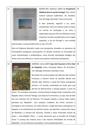 12. BOISSELLIER, Stéphane (2003) Le Peuplement
Médiéval dans le sud du Portugal. Paris: Centre
Culturel Calouste GulbenKian. De 25x18cm.
Com 673 págs. Brochado. Texto em Francês.
A obra pretende, segundo o seu autor,
compreender como um sistema social se traduz
em termos de localização e de como a
organização espacial influi nas dinâmicas sociais
imateriais, focando a problemática numa região
específica, o Sul de Portugal e num período
determinado, o compreendido entre os sécs. XII e XV.
Obra de Stéphane Boisselier revela uma perspectiva inovadora no panorama da
historiografia portuguesa, pressupondo um desafio constante na enunciação de
novas interpretações e problemáticas, numa fecunda interpelação dialógica das
fontes e dos seus silêncios e, mesmo, dos próprios medievistas portugueses.
7€
13. AZEREDO, Carlos (2007) Aqui não Passaram: O Erro fatal
de Napoleão. Porto: Civilização Editora. De 23.5x16cm.
Com 308 págs. Brochado. [exemplar novo].
No âmbito das comemorações dos 200 anos das Invasões
Francesas, o General Carlos de Azeredo aborda com
elevado rígor histórico a acção das forças portuguesas
durante a 2ª Invasão, comandada por Soult, para cuja
derrota foi determinante a reacção popular a norte do
Douro. “Em manobras sucessivas, o General Silveira obrigou Soult a empenhar cinco
Brigadas sobre a linha do Tâmega, num total de 9 mil homens, ou seja, mais de 42%
dos seus efectivos (21 mil homens). Tal situação impediu o avanço sobre Lisboa,
planeado por Napoleão”. Uma pesquisa cuidadosa das fontes nacionais e
estrangeiras vem esclarecer, de modo decisivo, o papel das forças portuguesas no
desgaste e no retardamento do exército invasor, que permitiu o avanço das tropas
de Wellesley e a derrota dos franceses. Citando o maior historiador francês da
época – Louis-Adolphe Thiers – o autor demonstra que as Invasões de Portugal
foram “o começo dos maiores erros e das maiores infelicidades do reinado de
Napoleão”, um erro fatal que o precipitou “numa queda espantosa”.
9€
 