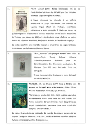 14. PRETO, Manuel (1993) Bersos Mirandeses. Vila do
Conde:Edições Salesianas. De 23.5x16.5cm. Com 139 págs.
Brochado. [capa com ligeiras manchas].
A língua mirandesa, ou mirandês, é um dialecto
pertencente ao grupo astur-leonês, com estatuto de
segunda língua oficial em Portugal, reconhecida
oficialmente e assim protegida. É falada por menos de
quinze mil pessoas no concelho de Miranda do Douro e em três aldeias do concelho
de Vimioso, num espaço de 484 km², estendendo-se a sua influência por outras
aldeias dos concelhos de Vimioso, Mogadouro, Macedo de Cavaleiros e Bragança.
Os textos recolhidos em mirandês mostram a envolvência de traços fonéticos,
sintácticos ou vocabulares das diferentes línguas.
5€
15. CALVO, Jerónimo (1997) Viagem de Terra Santa 1624.
Lisbonne/Paris: Centre Cultural Calouste
Gulbenkian/Comission Nationale pour les
Commémorations des découvertes portugaises. De
25x18cm. Com 230 págs. Brochado. Texto em
português.
A obra é uma narrativa de viagens às terras do Brasil,
dos séculos XVI – XVII.
8€
16. MARQUES, A.H. de Oliveira (1977) Para a história dos
seguros em Portugal: Notas e Documentos. Lisboa: Editora
Arcádia. De 19x12 cm. Com 296 págs. Brochado.
“Ao longo dos séculos XVI, XVII e XVIII, aprática seguradora
estabelecera-se sobre bases cada vez mais sólidas. Das
formas incipientes do “dar dinheiro a risco” dos prémios de
seguro elevadíssimos, passara-se para uma organização
complexa e multifacetada…”
Do índice: Os primórdios da instituição; Do escrivão dos seguros ao corrector de
seguros; Os seguros no século XVII e XVIII; Conflitos e reformas nos finais do século
XVIII; As primeiras companhias de seguros; *…+.
8€
 