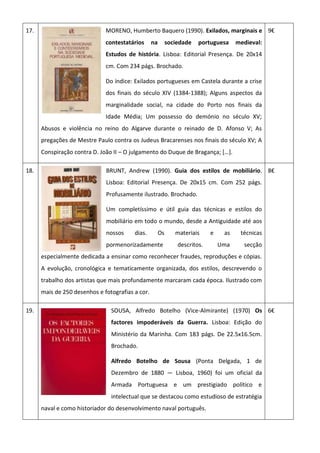 17. MORENO, Humberto Baquero (1990). Exilados, marginais e
contestatários na sociedade portuguesa medieval:
Estudos de história. Lisboa: Editorial Presença. De 20x14
cm. Com 234 págs. Brochado.
Do índice: Exilados portugueses em Castela durante a crise
dos finais do século XIV (1384-1388); Alguns aspectos da
marginalidade social, na cidade do Porto nos finais da
Idade Média; Um possesso do demónio no século XV;
Abusos e violência no reino do Algarve durante o reinado de D. Afonso V; As
pregações de Mestre Paulo contra os Judeus Bracarenses nos finais do século XV; A
Conspiração contra D. João II – O julgamento do Duque de Bragança; *…+.
9€
18. BRUNT, Andrew (1990). Guia dos estilos de mobiliário.
Lisboa: Editorial Presença. De 20x15 cm. Com 252 págs.
Profusamente ilustrado. Brochado.
Um completíssimo e útil guia das técnicas e estilos do
mobiliário em todo o mundo, desde a Antiguidade até aos
nossos dias. Os materiais e as técnicas
pormenorizadamente descritos. Uma secção
especialmente dedicada a ensinar como reconhecer fraudes, reproduções e cópias.
A evolução, cronológica e tematicamente organizada, dos estilos, descrevendo o
trabalho dos artistas que mais profundamente marcaram cada época. Ilustrado com
mais de 250 desenhos e fotografias a cor.
8€
19. SOUSA, Alfredo Botelho (Vice-Almirante) (1970) Os
factores impoderáveis da Guerra. Lisboa: Edição do
Ministério da Marinha. Com 183 págs. De 22.5x16.5cm.
Brochado.
Alfredo Botelho de Sousa (Ponta Delgada, 1 de
Dezembro de 1880 — Lisboa, 1960) foi um oficial da
Armada Portuguesa e um prestigiado político e
intelectual que se destacou como estudioso de estratégia
naval e como historiador do desenvolvimento naval português.
6€
 