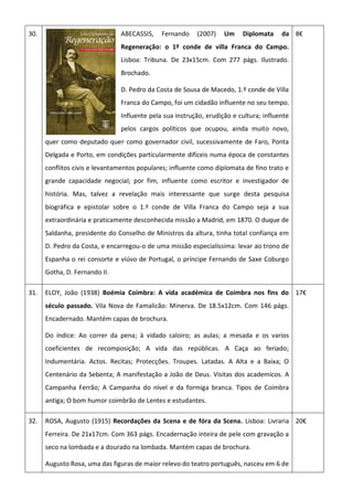 30. ABECASSIS, Fernando (2007) Um Diplomata da
Regeneração: o 1º conde de villa Franca do Campo.
Lisboa: Tribuna. De 23x15cm. Com 277 págs. Ilustrado.
Brochado.
D. Pedro da Costa de Sousa de Macedo, 1.º conde de Villa
Franca do Campo, foi um cidadão influente no seu tempo.
Influente pela sua instrução, erudição e cultura; influente
pelos cargos políticos que ocupou, ainda muito novo,
quer como deputado quer como governador civil, sucessivamente de Faro, Ponta
Delgada e Porto, em condições particularmente difíceis numa época de constantes
conflitos civis e levantamentos populares; influente como diplomata de fino trato e
grande capacidade negocial; por fim, influente como escritor e investigador de
história. Mas, talvez a revelação mais interessante que surge desta pesquisa
biográfica e epistolar sobre o 1.º conde de Villa Franca do Campo seja a sua
extraordinária e praticamente desconhecida missão a Madrid, em 1870. O duque de
Saldanha, presidente do Conselho de Ministros da altura, tinha total confiança em
D. Pedro da Costa, e encarregou-o de uma missão especialíssima: levar ao trono de
Espanha o rei consorte e viúvo de Portugal, o príncipe Fernando de Saxe Coburgo
Gotha, D. Fernando II.
8€
31. ELOY, João (1938) Boémia Coimbra: A vida académica de Coimbra nos fins do
século passado. Vila Nova de Famalicão: Minerva. De 18.5x12cm. Com 146 págs.
Encadernado. Mantém capas de brochura.
Do índice: Ao correr da pena; à vidado caloiro; as aulas; a mesada e os varios
coeficientes de recomposição; A vida das repúblicas. A Caça ao feriado;
Indumentária. Actos. Recitas; Protecções. Troupes. Latadas. A Alta e a Baixa; O
Centenário da Sebenta; A manifestação a João de Deus. Visitas dos academicos. A
Campanha Ferrão; A Campanha do nível e da formiga branca. Tipos de Coimbra
antiga; O bom humor coimbrão de Lentes e estudantes.
17€
32. ROSA, Augusto (1915) Recordações da Scena e de fóra da Scena. Lisboa: Livraria
Ferreira. De 21x17cm. Com 363 págs. Encadernação inteira de pele com gravação a
seco na lombada e a dourado na lombada. Mantém capas de brochura.
Augusto Rosa, uma das figuras de maior relevo do teatro português, nasceu em 6 de
20€
 