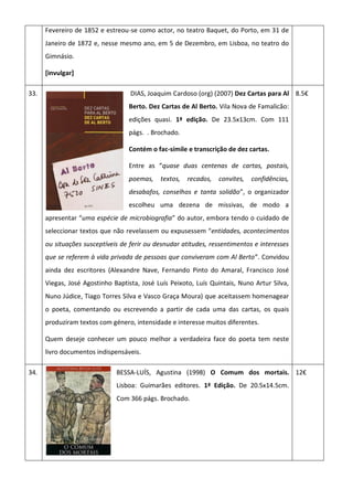Fevereiro de 1852 e estreou-se como actor, no teatro Baquet, do Porto, em 31 de
Janeiro de 1872 e, nesse mesmo ano, em 5 de Dezembro, em Lisboa, no teatro do
Gimnásio.
[invulgar]
33. DIAS, Joaquim Cardoso (org) (2007) Dez Cartas para Al
Berto. Dez Cartas de Al Berto. Vila Nova de Famalicão:
edições quasi. 1ª edição. De 23.5x13cm. Com 111
págs. . Brochado.
Contém o fac-símile e transcrição de dez cartas.
Entre as “quase duas centenas de cartas, postais,
poemas, textos, recados, convites, confidências,
desabafos, conselhos e tanta solidão”, o organizador
escolheu uma dezena de missivas, de modo a
apresentar “uma espécie de microbiografia” do autor, embora tendo o cuidado de
seleccionar textos que não revelassem ou expusessem “entidades, acontecimentos
ou situações susceptíveis de ferir ou desnudar atitudes, ressentimentos e interesses
que se referem à vida privada de pessoas que conviveram com Al Berto”. Convidou
ainda dez escritores (Alexandre Nave, Fernando Pinto do Amaral, Francisco José
Viegas, José Agostinho Baptista, José Luís Peixoto, Luís Quintais, Nuno Artur Silva,
Nuno Júdice, Tiago Torres Silva e Vasco Graça Moura) que aceitassem homenagear
o poeta, comentando ou escrevendo a partir de cada uma das cartas, os quais
produziram textos com género, intensidade e interesse muitos diferentes.
Quem deseje conhecer um pouco melhor a verdadeira face do poeta tem neste
livro documentos indispensáveis.
8.5€
34. BESSA-LUÍS, Agustina (1998) O Comum dos mortais.
Lisboa: Guimarães editores. 1ª Edição. De 20.5x14.5cm.
Com 366 págs. Brochado.
12€
 