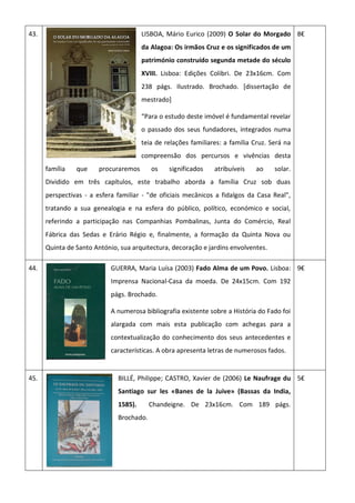 43. LISBOA, Mário Eurico (2009) O Solar do Morgado
da Alagoa: Os irmãos Cruz e os significados de um
património construído segunda metade do século
XVIII. Lisboa: Edições Colibri. De 23x16cm. Com
238 págs. Ilustrado. Brochado. [dissertação de
mestrado]
“Para o estudo deste imóvel é fundamental revelar
o passado dos seus fundadores, integrados numa
teia de relações familiares: a família Cruz. Será na
compreensão dos percursos e vivências desta
família que procuraremos os significados atribuíveis ao solar.
Dividido em três capítulos, este trabalho aborda a família Cruz sob duas
perspectivas - a esfera familiar - "de oficiais mecânicos a fidalgos da Casa Real",
tratando a sua genealogia e na esfera do público, político, económico e social,
referindo a participação nas Companhias Pombalinas, Junta do Comércio, Real
Fábrica das Sedas e Erário Régio e, finalmente, a formação da Quinta Nova ou
Quinta de Santo António, sua arquitectura, decoração e jardins envolventes.
8€
44. GUERRA, Maria Luísa (2003) Fado Alma de um Povo. Lisboa:
Imprensa Nacional-Casa da moeda. De 24x15cm. Com 192
págs. Brochado.
A numerosa bibliografia existente sobre a História do Fado foi
alargada com mais esta publicação com achegas para a
contextualização do conhecimento dos seus antecedentes e
características. A obra apresenta letras de numerosos fados.
9€
45. BILLÉ, Philippe; CASTRO, Xavier de (2006) Le Naufrage du
Santiago sur les «Banes de la Juive» (Bassas da India,
1585). Chandeigne. De 23x16cm. Com 189 págs.
Brochado.
5€
 