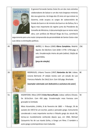 O general Fernando Santos Costa foi um dos mais estreitos
colaboradores de Salazar e um dos mais longevos ministros
dos seus governos. Ao longo dos 22 anos em que esteve no
Governo, onde ocupou os cargos de subsecretário de
Estado da Guerra e de ministro da Guerra e da Defesa, foi a
figura mais importante do regime junto do Presidente do
Conselho de Ministros. A documentação que se reúne nesta
obra, com prefácio de Manuel Braga da Cruz, contribuirá
seguramente para uma maior compreensão da personalidade de Santos Costa e das
suas ideias e orientações políticas.
49. IBAÑEZ, V. Blasco (1969) Obras Completas. Madrid:
Aguilar. De 18x14cm. Com 1658 + 1778 + 1765 págs. 3
vols. Encadernação inteira de pele (editor). Edição de
papel bíblia.
[peça de coleção]
25€
50. RODRIGUES, Urbano Tavares [1967] Bastardos do Sol. Lisboa:
Livraria Bertrand. 2ª edição revista com um estudo de Luiz
Francisco Rebello. De 19x12.5cm. Com 163 págs. Brochado.
[exemplar valorizado com dedicatória e assinatura do autor]
8€
51. KAZANTZAKI, Nikos (1957) Cristo Recrucificado. Lisboa: editora Ulisseia.
De 18.5x13cm. Com 450 págs. Encadernação meia francesa com
gravação na lombada.
Níkos Kazantzákis, (Iráklio, 8 de fevereiro de 1883 — Friburgo, 26 de
outubro de 1957) foi um escritor, poeta e pensador grego. Comumente
considerado o mais importante escritor e filósofo grego do século XX,
tornou-se mundialmente conhecido depois que, em 1964, Michael
Cacoyannis fez de sua novela Zorba, o Grego um filme. É também o
autor grego contemporâneo mais traduzido.
5€
 