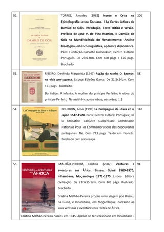 52. TORRES, Amadeu (1982) Noese e Crise na
Epistolografia latina Goisiana. I As Cartas Latinas de
Damião de Góis. Introdução, Texto crítico e versão.
Prefácio de José V. de Pina Martins. II Damião de
Góis na Mundividência do Renascimento: Análise
Ideológica, estético-linguística, apêndice diplomática.
Paris: Fundação Calouste Gulbenkian; Centro Cultural
Português. De 25x23cm. Com 450 págs + 376 págs.
Brochado
20€
53. RIBEIRO, Deolinda Margarida (1947) Acção da rainha D. Leonor:
na vida portuguesa. Lisboa: Edições Gama. De 21.5x14cm. Com
151 págs. Brochado.
Do índice: A infanta; A mulher do principe Perfeito; A viúva do
príncipe Perfeito: Na assistência; nas letras; nas artes; […]
5€
54. BOURBON, Léon (1993) La Compagnie de Jésus et le
Japon 1547-1570. Paris: Centre Culturel Portugais; De
la Fondation Calouste Gulbenkian; Commission
Nationale Pour les Commemorations des decouvertes
portugaises. De. Com 723 págs. Texto em Francês.
Brochado com sobrecapa.
14€
55. MALHÃO-PEREIRA, Cristina (2007) Venturas e
aventuras em África: Bissau, Guiné 1969-1970;
Inhambane, Moçambique 1971-1975. Lisboa: Editora
civilização. De 23.5x15.5cm. Com 343 págs. Ilustrado.
Brochado.
Cristina Malhão-Pereira propõe uma viagem por Bissau,
na Guiné, e Inhambane, em Moçambique, narrando as
suas venturas e aventuras nas terras de África.
Cristina Malhão-Pereira nasceu em 1945. Apesar de ter leccionado em Inhambane -
9€
 