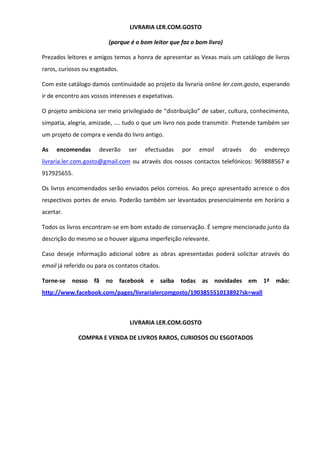 LIVRARIA LER.COM.GOSTO
(porque é o bom leitor que faz o bom livro)
Prezados leitores e amigos temos a honra de apresentar as Vexas mais um catálogo de livros
raros, curiosos ou esgotados.
Com este catálogo damos continuidade ao projeto da livraria online ler.com.gosto, esperando
ir de encontro aos vossos interesses e expetativas.
O projeto ambiciona ser meio privilegiado de “distribuição” de saber, cultura, conhecimento,
simpatia, alegria, amizade, …. tudo o que um livro nos pode transmitir. Pretende também ser
um projeto de compra e venda do livro antigo.
As encomendas deverão ser efectuadas por email através do endereço
livraria.ler.com.gosto@gmail.com ou através dos nossos contactos telefónicos: 969888567 e
917925655.
Os livros encomendados serão enviados pelos correios. Ao preço apresentado acresce o dos
respectivos portes de envio. Poderão também ser levantados presencialmente em horário a
acertar.
Todos os livros encontram-se em bom estado de conservação. É sempre mencionado junto da
descrição do mesmo se o houver alguma imperfeição relevante.
Caso deseje informação adicional sobre as obras apresentadas poderá solicitar através do
email já referido ou para os contatos citados.
Torne-se nosso fã no facebook e saiba todas as novidades em 1ª mão:
http://www.facebook.com/pages/livrarialercomgosto/190385551013892?sk=wall
LIVRARIA LER.COM.GOSTO
COMPRA E VENDA DE LIVROS RAROS, CURIOSOS OU ESGOTADOS
 