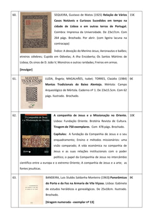 60. SEQUEIRA, Gustavo de Matos (1925) Relação de Vários
Casos Notáveis e Curiosos Sucedidos em tempo na
cidade de Lisboa e em outras terras de Portugal.
Coimbra: Imprensa da Universidade. De 23x17cm. Com
264 págs. Brochado. Por abrir. (com ligeira lacuna na
contracapa)
Índice: A devoção do Menino Jesus; Aeronautas e balões;
etreiros célebres; Cupido em Odivelas; A ilha Encoberta; Os Santos Mártires de
Lisboa; Os sinos de D. João V; Monstros e outras raridades; Freiras em armas.
[invulgar]
15€
61. LUZIA, Ângela; MAGALHÃES, Isabel; TORRES, Claúdio (1984)
Mantas Tradicionais do Baixo Alentejo. Mértola: Campo
Arqueológico de Mértola. Caderno nº 1. De 23x15.5cm. Com 62
págs. Ilustrado. Brochado.
6€
62. A companhia de Jesus e a Missionação no Oriente.
Lisboa: Fundação Oriente. Brotéria Revista de Cultura.
Tiragem de 750 exemplares. Com 478 págs. Brochado.
Capítulos: A fundação da Companhia de Jesus e o seu
enquadramento; Ensino e métodos missionários: uma
visão comparado; A vida económica na companhia de
Jesus e as suas relações institucionais com o poder
político; o papel da Companhia de Jesus no intercâmbio
científico entre a europa e o extremo Oriente; A companhia de Jesus e a arte; as
fontes jesuíticas.
10€
63. BANDEIRA, Luis Stubbs Saldanha Monteiro (1963) Panorâmicas
do Porto e da Foz na Armaria de Vila Viçosa. Lisboa: Gabinete
de estudos heráldicos e genealógicos. De 25x18cm. Ilustrado.
Brochado.
[tiragem numerada - exemplar nº 13]
8€
 