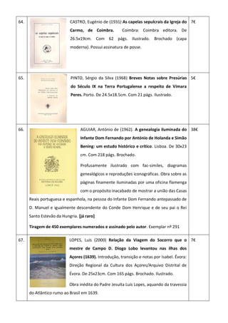 64. CASTRO, Eugénio de (1931) As capelas sepulcrais da Igreja do
Carmo, de Coimbra. Coimbra: Coimbra editora. De
26.5x19cm. Com 62 págs. Ilustrado. Brochado (capa
moderna). Possui assinatura de posse.
7€
65. PINTO, Sérgio da Silva (1968) Breves Notas sobre Presúrias
do Século IX na Terra Portugalense a respeito de Vímara
Peres. Porto. De 24.5x18.5cm. Com 21 págs. Ilustrado.
5€
66. AGUIAR, António de (1962). A genealogia iluminada do
Infante Dom Fernando por António de Holanda e Simão
Bening: um estudo histórico e crítico. Lisboa. De 30x23
cm. Com 218 págs. Brochado.
Profusamente ilustrado com fac-similes, diagramas
genealógicos e reproduções iconográficas. Obra sobre as
páginas finamente iluminadas por uma oficina flamenga
com o propósito inacabado de mostrar a união das Casas
Reais portuguesa e espanhola, na pessoa do Infante Dom Fernando antepassado de
D. Manuel e igualmente descendente do Conde Dom Henrique e de seu pai o Rei
Santo Estevão da Hungria. [já raro]
Tiragem de 450 exemplares numerados e assinado pelo autor. Exemplar nº 291
38€
67. LOPES, Luís (2000) Relação da Viagem do Socorro que o
mestre de Campo D. Diogo Lobo levantou nas ilhas dos
Açores (1639). Introdução, transição e notas por Isabel. Évora:
Direção Regional da Cultura dos Açores/Arquivo Distrital de
Évora. De 25x23cm. Com 165 págs. Brochado. Ilustrado.
Obra inédita do Padre Jesuíta Luís Lopes, aquando da travessia
do Atlântico rumo ao Brasil em 1639.
7€
 