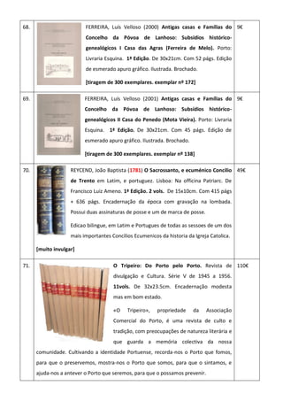 68. FERREIRA, Luís Velloso (2000) Antigas casas e Famílias do
Concelho da Póvoa de Lanhoso: Subsídios histórico-
genealógicos I Casa das Agras (Ferreira de Melo). Porto:
Livraria Esquina. 1ª Edição. De 30x21cm. Com 52 págs. Edição
de esmerado apuro gráfico. Ilustrada. Brochado.
[tiragem de 300 exemplares. exemplar nº 172]
9€
69. FERREIRA, Luís Velloso (2001) Antigas casas e Famílias do
Concelho da Póvoa de Lanhoso: Subsídios histórico-
genealógicos II Casa do Penedo (Mota Vieira). Porto: Livraria
Esquina. 1ª Edição. De 30x21cm. Com 45 págs. Edição de
esmerado apuro gráfico. Ilustrada. Brochado.
[tiragem de 300 exemplares. exemplar nº 138]
9€
70. REYCEND, João Baptista (1781) O Sacrossanto, e ecuménico Concilio
de Trento em Latim, e portuguez. Lisboa: Na officina Patriarc. De
Francisco Luiz Ameno. 1ª Edição. 2 vols. De 15x10cm. Com 415 págs
+ 636 págs. Encadernação da época com gravação na lombada.
Possui duas assinaturas de posse e um de marca de posse.
Edicao bilingue, em Latim e Portugues de todas as sessoes de um dos
mais importantes Concilios Ecumenicos da historia da Igreja Catolica.
[muito invulgar]
49€
71. O Tripeiro: Do Porto pelo Porto. Revista de
divulgação e Cultura. Série V de 1945 a 1956.
11vols. De 32x23.5cm. Encadernação modesta
mas em bom estado.
«O Tripeiro», propriedade da Associação
Comercial do Porto, é uma revista de culto e
tradição, com preocupações de natureza literária e
que guarda a memória colectiva da nossa
comunidade. Cultivando a identidade Portuense, recorda-nos o Porto que fomos,
para que o preservemos, mostra-nos o Porto que somos, para que o sintamos, e
ajuda-nos a antever o Porto que seremos, para que o possamos prevenir.
110€
 