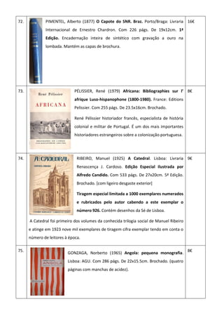 72. PIMENTEL, Alberto (1877) O Capote do SNR. Braz. Porto/Braga: Livraria
Internacional de Ernestro Chardron. Com 226 págs. De 19x12cm. 1ª
Edição. Encadernação inteira de sintético com gravação a ouro na
lombada. Mantém as capas de brochura.
16€
73. PÉLISSIER, René (1979) Africana: Bibliographies sur l’
afrique Luso-hispanophone (1800-1980). France: Editions
Pelissier. Com 255 págs. De 23.5x16cm. Brochado.
René Pélissier historiador francês, especialista de história
colonial e militar de Portugal. É um dos mais importantes
historiadores estrangeiros sobre a colonização portuguesa.
8€
74. RIBEIRO, Manuel (1925) A Catedral. Lisboa: Livraria
Renascença J. Cardoso. Edição Especial ilustrada por
Alfredo Candido. Com 533 págs. De 27x20cm. 5ª Edição.
Brochado. [com ligeiro desgaste exterior]
Tiragem especial limitada a 1000 exemplares numerados
e rubricados pelo autor cabendo a este exemplar o
número 926. Contém desenhos da Sé de Lisboa.
A Catedral foi primeiro dos volumes da conhecida trilogia social de Manuel Ribeiro
e atinge em 1923 nove mil exemplares de tiragem cifra exemplar tendo em conta o
número de leitores à época.
9€
75.
GONZAGA, Norberto (1965) Angola: pequena monografia.
Lisboa: AGU. Com 286 págs. De 22x15.5cm. Brochado. (quatro
páginas com manchas de acidez).
8€
 