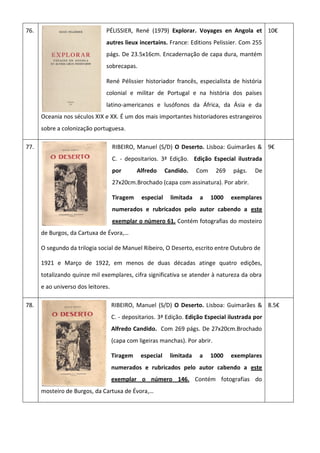76. PÉLISSIER, René (1979) Explorar. Voyages en Angola et
autres lieux incertains. France: Editions Pelissier. Com 255
págs. De 23.5x16cm. Encadernação de capa dura, mantém
sobrecapas.
René Pélissier historiador francês, especialista de história
colonial e militar de Portugal e na história dos países
latino-americanos e lusófonos da África, da Ásia e da
Oceania nos séculos XIX e XX. É um dos mais importantes historiadores estrangeiros
sobre a colonização portuguesa.
10€
77. RIBEIRO, Manuel (S/D) O Deserto. Lisboa: Guimarães &
C. - depositarios. 3ª Edição. Edição Especial ilustrada
por Alfredo Candido. Com 269 págs. De
27x20cm.Brochado (capa com assinatura). Por abrir.
Tiragem especial limitada a 1000 exemplares
numerados e rubricados pelo autor cabendo a este
exemplar o número 61. Contém fotografias do mosteiro
de Burgos, da Cartuxa de Évora,…
O segundo da trilogia social de Manuel Ribeiro, O Deserto, escrito entre Outubro de
1921 e Março de 1922, em menos de duas décadas atinge quatro edições,
totalizando quinze mil exemplares, cifra significativa se atender à natureza da obra
e ao universo dos leitores.
9€
78. RIBEIRO, Manuel (S/D) O Deserto. Lisboa: Guimarães &
C. - depositarios. 3ª Edição. Edição Especial ilustrada por
Alfredo Candido. Com 269 págs. De 27x20cm.Brochado
(capa com ligeiras manchas). Por abrir.
Tiragem especial limitada a 1000 exemplares
numerados e rubricados pelo autor cabendo a este
exemplar o número 146. Contém fotografias do
mosteiro de Burgos, da Cartuxa de Évora,…
8.5€
 