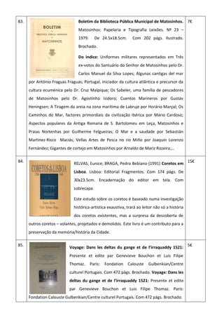 83. Boletim da Biblioteca Pública Municipal de Matosinhos.
Matosinhos: Papelaria e Tipografia Leixões. Nº 23 –
1979. De 24.5x18.5cm. Com 202 págs. Ilustrado.
Brochado.
Do ìndice: Uniformes militares representados em Três
ex-votos do Santuário do Senhor de Matosinhos pelo Dr.
Carlos Manuel da Silva Lopes; Algunas cantigas del mar
por António Fraguas Fraguas; Portugal, iniciador da cultura atlântica e precursor da
cultura ecuménica pelo Dr. Cruz Malpique; Os Sabeler, uma família de pescadores
de Matosinhos pelo Dr. Agostinho Isidoro; Cuentos Marineros por Gustav
Heningsen; A Tiragem da areia na zona marítima de Labruje por Horário Marçal; Os
Caminhos do Mar, factores primordiais da civilização Ibérica por Mário Cardoso;
Aspectos populares da Antiga Romaria de S. Bartolomeu em Leça, Matosinhos e
Praias Nortenhas por Guilherme Felgueiras; O Mar e a saudade por Sebastián
Martinez-Risco Maciás; Vellas Artes de Pesca no rio Miño por Joaquin Lorenzo
Fernández; Gigantes de cortejo em Matosinhos por Arnaldo de Mariz Rozeira;…
7€
84.
RELVAS, Eunice; BRAGA, Pedro Bebiano (1991) Coretos em
Lisboa. Lisboa: Editorial Fragmentos. Com 174 págs. De
30x23.5cm. Encadernação do editor em tela. Com
sobrecapa.
Este estudo sobre os coretos é baseado numa investigação
histórica-artística exaustiva, trará ao leitor não só a história
dos coretos existentes, mas a surpresa da descoberta de
outros coretos – volantes, projetados e demolidos. Este livro é um contributo para a
preservação da memória/história da Cidade.
15€
85.
Voyage: Dans les deltas du gange et de l’irraquaddy 1521:
Presente et edite par Genevieve Bouchon et Luis Filipe
Thomaz. Paris: Fondation Calouste Gulbenkian/Centre
culturel Portugais. Com 472 págs. Brochado. Voyage: Dans les
deltas du gange et de l’irraquaddy 1521: Presente et edite
par Genevieve Bouchon et Luis Filipe Thomaz. Paris:
Fondation Calouste Gulbenkian/Centre culturel Portugais. Com 472 págs. Brochado.
5€
 