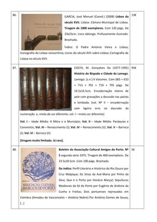 86.
GARCIA, José Manuel (Coord.) (2008) Lisboa do
século XVII. Lisboa: Câmara Municipal de Lisboa.
Tiragem de 1000 exemplares. Com 120 págs. De
23x25cm. Livro oblongo. Profusamente ilustrado.
Brochado.
Índice: O Padre António Vieira e Lisboa;
Iconografia da Lisboa seiscentista; Livros do século XVII sobre Lisboa; Cartografia de
Lisboa no século XVII.
13€
87. COSTA, M. Gonçalves Da (1977-1992)
História do Bispado e Cidade de Lamego.
Lamego: [s.n.] 6 Volumes. Com 683 + 633
+ 713 + 701 + 719 + 795 págs. De
24.5x16.5cm. Encadernação inteira de
pele com gravações a dourado nas pastas
e lombada. [vol. Nº II – encadernação
com ligeiro erro no dourado da
numeração e, miolo de cor diferente; vol. I – miolo cor diferente]
Vol. I – Idade Média: A Mitra e o Município; Vol. II – Idade Média: Paróquias e
Conventos; Vol. III – Renascimento (I); Vol. IV – Renascimento (II); Vol. V – Barroco
(I); Vol. VI – Barroco (II).
[tiragem muito limitada. Já rara].
95€
88. Boletim da Associação Cultural Amigos do Porto. Nº
5 segunda série 1975. Tiragem de 400 exemplares. De
23.5x18.5cm. Com 100 págs. Brochado.
Do índice: Perfil Literário e Histórico do Rio Douro por
Cruz Malpique; Os Sinos da Avé-Maria por Pinho da
Silva; Que é o Porto por Horácio Marçal; Sepulturas
Medievais da Sé do Porto por Eugénio de Andreia da
Cunha e Freitas; Dois portuenses reprovados em
Coimbra (Amadeu de Vasconcelos – António Nobre) Por António Gomes de Sousa;
[…]
5€
 