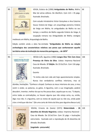 89. VEIGA, Estácio da (1996) Antiguidades de Mafra. Mafra:
Mar de Letras editora. De 26x19cm. Com 115 + 35 págs.
Ilustrado. Brochado.
Com estudo introdutório Victor Gonçalves e Ana Catarina
Sousa: Estácio da Veiga: um arqueólogo pioneiro; Estácio
da Veiga em Mafra; As antiguidades de Mafra no seu
tempo; o neolítico de Mafra segundo Estácio da Veiga; A
ocupação romana nas Antiguidades de Mafra; vestígios
medievais em Mafra; Arqueologia de Mafra.
Edição contém ainda a obra fac-similada “Antiguidades de Mafra ou relação
archeologica dos característicos relativos aos povos que senhorearam aquelle
território antes da instituição da monarchia portugueza,… de 1879”
6€
90. BESSA-LUÍS, Agustina (1982) Longos Dias Têm Cem Anos
Presença de Vieira da Silva. Lisboa: Imprensa Nacional
Casa da Moeda. 1ª Edição. De 23.5x17cm. Com 116 págs.
Ilustrado. Brochado.
Excerto
"A minha vida tem sido até hoje aparentemente simples.
Nunca tive verdadeiros conflitos interiores, mas só
dúvidas, hesitações. "Conhece o Arpad. Conhece os meus interiores de casa, o meu
vestir e andar, as palavras, os gatos. A Agustina, com a sua imaginação, poderá
descobrir, inventar, melhor do que eu lhe possa dizer, aquela que eu sou. "E depois,
entre todas as contradições, se houver alguma que não esteja certa, eu, então,
digo: Isso não. E a Agustina, com os restos de aquela que eu não sou, ainda pode
criar a irmã que não tive." (De uma carta de Vieira da Silva para Agustina Bessa-Luís)
16€
91. SOUSA, Ernesto de (texto) [1971] Maternidade - 26
desenhos de Almada Negreiros. Lisboa: Imprensa Nacional -
Casa da Moeda. De 23.5x17cm. Com 31 págs + ilustrações
extra-texto. Ilustrado com a reprodução de 26 desenhos de
Almada. Brochado.
[esgotado - procurado]
12€
 