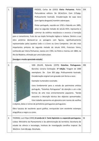 1. PASSOS, Carlos de (1953) Vieira Portuense. Porto:
Portucalense editora. De 28,5x22cm. Com 117págs.
Profusamente ilustrado. Encadernação de capa dura
[com ligeiro desgaste] mantém sobrecapas.
Pintor português, nascido em 1765 e falecido em 1805,
ativo na segunda metade do século XVIII, representa o
culminar da estética neoclássica e anuncia a transição
para o romantismo, fruto da sua dupla formação inglesa e italiana. Dentre a sua
obra pictórica destacam-se as paisagens com figuras, significativamente
representadas pelos quadros Leda e o Cisne ou Cena Campestre. Um dos mais
importantes pintores da segunda metade do século XVIII, Francisco Vieira,
conhecido por Vieira Portuense, nasceu em 1765, no Porto e morreu em 1805, na
ilha da Madeira, vitimado por uma tuberculose.
[invulgar e muito apreciado estudo]
35€
2. VAN ZELLER, Rolando (1979) Estanhos Portugueses.
Barcelos: Livraria Civilização. 1ª Edição. Tiragem de 1000
exemplares. De . Com 303 págs. Profusamente ilustrado.
Encadernação original com gravada com ferros a seco.
Exemplar numerado e assinado.
Livro fundamental para o estudo do património artítico
português, “Estanhos Portugueses” dá atenção a um a das
formas de arte mais eminentemente populares. “Sendo
exaustiva a descrição técnica dos objectos apresentados.
Este trabalho apresenta um glossário com nomes de vasilhas
e objetos, datas e nomes de picheleiros portugueses portugueses.
Obra luxuosa de excelente apuro gráfico, enriquecida com excelente estampas
otográficas a negro e a cores.
39€
3. THOMAZ, Luís Filipe (1992) A Lenda de S. Tomé Apóstolo e a expansão portuguesa.
Lisboa: Ministério da Planeamento e da administração do território; Secretaria de
estado da ciência e tecnologia, Instituto de investigação científica tropical. De
30x22cm. Com 68 págs. Brochado.
5€
 