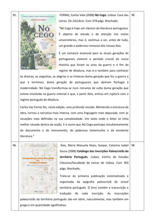 95. FERRAZ, Carlos Vale (2008) Nó Cego. Lisboa: Casa das
Letras. De 23x14cm. Com 378 págs. Brochado.
“Nó Cego é hoje um clássico da literatura portuguesa.
É objecto de estudo e de atenção nos meios
universitários, mas é, continua a ser, antes de tudo,
um grande e poderoso romance dos nossos dias.
É um romance essencial para as atuais gerações de
portugueses viverem o período crucial da nossa
História que foram os anos da guerra e o fim do
regime de ditadura, mas é-o também para conhecer
os dramas, as angústias, as alegrias e as tristezas duma geração que fez a guerra e
que a terminou, duma geração de portugueses que abriram Portugal à
modernidade. Nó Cego transformou-se num romance de culto duma geração que
esteve envolvida na guerra colonial e que, a partir dela, entrou em ruptura com o
regime português de ditadura.
Carlos Vaz Ferraz fez, nesta edição, uma profunda revisão. Mantendo a estrutura da
obra, tornou a narrativa mais intensa, com uma linguagem mais depurada, com as
situações mais definidas na sua complexidade. Um texto onde o leitor se sinta
melhor situado dentro da acção. E é assim que Nó Cego participa simultaneamente
do documento e do monumento, do poderoso testemunho e da excelente
literatura.”
9€
96. Dias, Maria Manuela Alves; Gaspar, Catarina Isabel
Sousa (2006) Catálogo das Inscrições Paleocristãs do
território Português. Lisboa: Centro de Estudos
Clássicos/faculdade de Letras de Lisboa. Com 303
págs. Brochado.
Trata-se da primeira publicação sistematizada e
organizada da epigrafia paleocristã do actual
território português. O livro contém a transcrição e
tradução de cada inscrição. As inscruições
paleocristãs do território português são em latim, naturalmente, mas também em
grego e em quantidade significativa.
9€
 