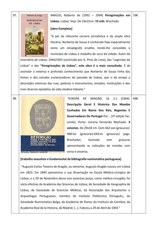 97. ARAÚJO, Noberto de (1992 – 1994) Peregrinações em
Lisboa. Lisboa: Veja. De 23x15cm. 15 vols. Brochado.
[obra Completa]
“A par da relevante carreira jornalística e da ampla obra
literária, Norberto de Sousa é conhecido hoje especialmente
como um olisipógrafo erudito, tendo-lhe concedido o
munícipio de Lisboa a medalha de ouro da cidade. Autor do
Inventário de Lisboa, 1944/1955 (concluído por D. Pires de Lima), das "Legendas de
Lisboa" e das "Peregrinações de Lisboa", esta obra é a mais consultada. É de
assinalar o extenso e profundo conhecimento que Norberto de Sousa tinha das
fontes e dos estudos esclarecedores do passado de Lisboa, que o dá ensejo a
descrições extensas das ruas, palácios e monumentos, templos, instituições e dos
mais diversos episódios da vida citadina lisboeta.”
59€
98. TEIXEIRA DE ARAGÃO. (A. C.) [1964].
Descripção Geral E Historica Das Moedas
Cunhadas Em Nome Dos Reis, Regentes E
Governadores De Portugal Por… *2ª edição fac-
simile]. Porto: Livraria Fernando Machado. 3
volumes. De 29x18 cm. Com 462-xxii (gravuras)-
468-lxii (gravuras)-643-xv (gravuras) pags.
Brochados. Ilustrado com gravuras
apresentando as colecções de moedas com
verso e anverso.
[trabalho exaustivo e fundamental da bibliografia numismática portuguesa]
“Augusto Carlos Teixeira de Aragão, ou sómente, Augusto Aragão nasceu em Lisboa
em 1823. Em 1849 apresentou a sua dissertação na Escola Médico-cirúrgica de
Lisboa, e a 29 de Novembro desse ano assentou praça, como médico-cirurgião; foi
sócio efectivo da Academia das Sciencias de Lisboa; da Sociedade de Geographia de
Lisboa, da Sociedade de Sciencias Médicas, da Associação dos Arquitectos e
Arqueólogos Portugueses; membro do Instituto Politécnico Português;, da
Sociedade Numismatica Belga, da Academia de Roma; do Instituto de Coimbra, da
Academia Real de la Historia, de Madrid; *…+. Faleceu a 29 de Abril de 1903.”
69€
 