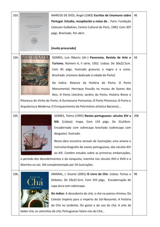 103. MARCOS DE DIOS, Àngel (1983) Escritos de Unamuno sobre
Portugal. Estudio, recopilación y notas de... Paris: Fundação
Calouste Gulbekian, Centro Cultural de Paris, 1983. Com 307
págs. Brochado. Por abrir.
[muito procurado]
9€
104. SOARES, Luís Ribeiro (dir.) Panorama, Revista de Arte e
Turismo. Número 4, II série, 1952. Lisboa. De 30x22.5cm.
Com 85 págs. Ilustrado gravuras a negro e a cores.
Brochado. [número dedicado à cidade do Porto]
Do índice: Relance da História do Porto; O Porto
Monumental; Henrique Pousão no museu de Soares dos
Reis; O Porto Literário; Jardins do Porto; História Breve e
Pitoresca do Vinho do Porto; A Ourivesaria Portuense; O Porto Pitoresco; O Porto e
Arquitectura Moderna; O Enriquecimento do Património artístico Nacional;…
5€
105. GOMES, Telmo (1995) Navios portugueses: séculos XIV a
XIX. [Lisboa]: Inapa. Com 133 págs. De 31x24cm.
Encadernado com sobrecapa brochada (sobrecapa com
desgaste). Ilustrado.
Nesta obra encontra através de ilustrações uma amena e
instrutiva biografia de navios portugueses, dos séculos XIV
ao XIX. Contém estudos sobre as primeiras embarcações,
o período dos descobrimentos e da conquista, marinha nos séculos XVII e XVIII e a
Marinha no séc. XIX complementado por 54 ilustrações.
20€
106. AMARAL, J. Duarte (2001) O Livro do Chá. Lisboa: Temas e
Debates. De 29x22.5cm. Com 193 págs. Encadernação de
capa dura com sobrecapa.
Do índice: A descoberta do chá; o chá na poesia chinesa; Do
Celeste Império para o Império do Sol-Nascente; A história
do Chá no ocidente; Do gosto e do uso do chá; A arte de
beber chá; os utensilios do chá; Portugueses falam-nos do Chá…
9€
 