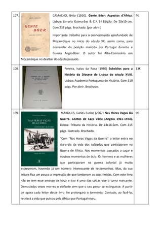 107. CAMACHO, Brito (1930). Gente Bóer: Aspectos d’África.
Lisboa: Livraria Guimarães & C.ª. 1ª Edição. De 20x10 cm.
Com 233 págs. Brochado. [por abrir].
Importante trabalho para o conhecimento aprofundado de
Moçambique no início do século XX, assim como, para
desvendar da posição mantida por Portugal durante a
Guerra Anglo-Bóer. O autor foi Alto-Comissário em
Moçambique no dealbar do século passado.
7€
108. Pereira, Isaías da Rosa (1980) Subsídios para a
história da Diocese de Lisboa do século XVIII.
Lisboa: Academia Portuguesa de História. Com 310
págs. Por abrir. Brochado.
13€
109. MARQUES, Carlos Eurico (2007) Nas Horas Vagas Da
Guerra. Contos de Caça vária (Angola 1961-1974).
Lisboa: Tribuna da História. De 24x16.5cm. Com 215
págs. Ilustrado. Brochado.
“Com “Nas Horas Vagas da Guerra” o leitor entra no
dia-a-dia da vida dos soldados que participaram na
Guerra de África. Nos momentos passados a caçar e
noutros momentos de ócio. Os homens e as mulheres
que participaram na guerra colonial já muito
escreveram, havendo já um número interessante de testemunhos. Mas, da sua
leitura fica um pouco a impressão de que lamberam as suas feridas. Com este livro
não se tem esse amargo de boca e isso é uma das coisas que o torna marcante.
Demasiadas vezes morreu o elefante sem que o seu penar se extinguisse. A partir
de agora cada leitor deste livro lhe prolongará o tormento. Contudo, ao fazê-lo,
recriará a vida que pulsou pela África que Portugal viveu.
9€
 