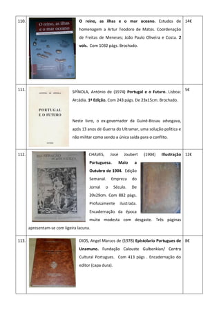 110. O reino, as ilhas e o mar oceano. Estudos de
homenagem a Artur Teodoro de Matos. Coordenação
de Freitas de Meneses; João Paulo Oliveira e Costa. 2
vols. Com 1032 págs. Brochado.
14€
111.
SPÍNOLA, António de (1974) Portugal e o Futuro. Lisboa:
Arcádia. 1ª Edição. Com 243 págs. De 23x15cm. Brochado.
Neste livro, o ex-governador da Guiné-Bissau advogava,
após 13 anos de Guerra do Ultramar, uma solução política e
não militar como sendo a única saída para o conflito.
5€
112. CHAVES, José Joubert (1904) Illustração
Portuguesa. Maio a
Outubro de 1904. Edição
Semanal. Empreza do
Jornal o Século. De
39x29cm. Com 882 págs.
Profusamente ilustrada.
Encadernação da época
muito modesta com desgaste. Três páginas
apresentam-se com ligeira lacuna.
12€
113. DIOS, Angel Marcos de (1978) Epistolario Portugues de
Unamuno. Fundação Calouste Gulbenkian/ Centro
Cultural Portugues. Com 413 págs . Encadernação do
editor (capa dura).
8€
 