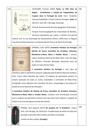 114. GUICHARD, François (1992) Porto, La Ville Dans Sa
Region - Contribution a l'etude de l'organisation de
l'espace dans le Portugal du nord. Paris: Fondation
Calouste Gulbenkian / Centre Culturel Portugais. 2vols. De
24x17cm. Com 492 + 661 págs. Brochado.
[Tese de doutoramento do ilustre geógrafo e historiador]
François Guichard geógrafo da Universidade de Bordéus,
eminente especialista que cultiva a história com grande
mestria, tem na sua dissertação de doutoramento (Porto, LaVille dans sa Region)
uma obra incontornável para a compreensão do Porto e do Norte de Portugal.
10€
115. ESPANCA, Túlio (1975) Inventário Artístico de Portugal:
Distrito de Évora; Concelhos de Arraiolos, Estremoz,
Montemor-o-Novo, Mora e Vendas Novas. I volume.
Lisboa: Academia Nacional de Belas-Artes. Com 521 págs.
De 29x23cm. Ilustrado. Brochado. Apresenta picos de
acidez na capa interior limpo.
O Inventário Artístico de Portugal é uma obra de
referência sobre o património nacional, publicada pela Academia Nacional de Belas-
Artes. Como refere Reinaldo dos Santos “O cadastro do património artístico foi
sempre aspiração de todas as Juntas, Sociedades e Comissões de Belas-Artes,
consignado como objectivo dos Conselhos de Arte e Arqueologia e da própria 6ª.
Secção da Junta Nacional de Educação.”
O Inventário Artístico do Distrito de Évora; Concelhos de Arraiolos, Estremoz,
Montemor-o-Novo, Mora e Vendas Novas., constitui uma contribuição essencial
para o cadastro do património artístico dum dos focos mais notáveis e originais da
história e da arte portuguesa através dos séculos.
25€
116.
FRANÇA, José Augusto (1973) Os quadros de “A Brasileira”. Lisboa:
Artis. Com 46 págs. De 23x19.5cm. Encadernação do editor em tela com
gravação a dourado sobre vinheta vermelha na lombada.
Contém ex-libris colado. [invulgar]
13€
 