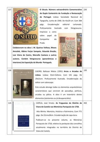 117. O Século. Número extraordinário Comemorativo
do Duplo Centenário da Fundação e Restauração
de Portugal. Lisboa: Sociedade Nacional de
Tipografia, Junho de 1940. De 41x29 cm. Com 384
págs. Encadernação editorial cartonada.
Profusamente ilustrado com fotogravuras.
Impresso a cores
sobre papel da
Companhia do
Prado.
Colaboraram na obra J. M. Queiroz Velloso, Moses
Amzalak, Albino Forjaz Sampaio, Eduardo Brazão,
Luiz Vieira de Castro, Marcello Caetano e outros
autores. Contém fotogravuras (panorâmicas e
interiores) da Exposição do Mundo Português.
22€
118.
CAEIRO, Baltazar Matos (1991) Arcos e Arcadas de
Lisboa. Lisboa: Distri-Editora. Com 141 págs. De
29x21cm. Profusamente Ilustrado. Encadernação do
editor com sobrecapa.
Este estudo abrange todos os elementos arquitetónicos
característicos que serviram de passadiço, pórticos,
arcadas ou pátios. A obra é um inventário destes
elementos (existentes ou já desaparecidos).
12€
119. CAPELA, José Viriato. As Freguesias do Distrito de
Viana do Castelo nas Memórias Paroquiais de 1758.
Alto Minho: Memória, História e Património. Com 771
págs. De 22cmx30cm. Encadernação de capa dura.
Publicam-se no presente volume, as Memórias
Paroquiais de 1758, relativa às paróquias dos concelhos
atualmente integrados no território do Distrito de
Viana do Castelo.
45€
 