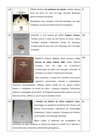 120. CRAVO, António. Os pauliteiros de Salselas. Salselas: Museu
Rural. De 25x17 cm. Com 117 págs. Ilustrado. Brochado.
[possui assinatura de posse].
Monografia muito completa, onde são abordados com rigor
acadêmico assuntos de índole histórico-etnográficos.
5€
121. GOUVEIA, d. Frei António de (1995) Trophea Lusitana.
Prefácio, leitura e notas de José Pereira da Costa. Lisboa:
Fundação Calouste Gulbenkian serviço de Educação.
Encadernação de capa dura com sobrecapa. Com 279 págs.
Brochado.
10€
122.
BARRETO, António; MÓNICA, Maria Filomena (1983)
Retrato da Lisboa Popular 1900. Lisboa: Editorial
Presença. Com 175 págs. De 27.5x23.5cm.
Encadernação do editor com gravação a dourado na
lombada e nas pastas. Profusamente ilustrada.
Obra apresenta o retrato dos moradores dos bairros
populares, comerciantes, artesãos e trabalhadores
industriais, desempregados, soldados, velhos, miúdos de rua, ciganos, saloios,
fadistas e vendedores de banha de cobra, a pequena burguesia, funcionários
públicos e empregados de escritório. As fotografias apresentadas ajudam a ter uma
ideia dos bairros, edifícios e ruas em que os lisboetas viviam.
18€
123. I Jornadas de História do direito Hispânico Actas.
Homenagem ao Académico de Mérito Prof. Doutor José
Manuel Pérrez-Prendes, Catedrático da Universidade
Complutense. Lisboa: Academia Portuguesa da História.
De 24.5x18cm. Com 364 págs. Brochado.
Alguns artigos: O regimento dos corregedores nos
primórdios da Idade Moderna; A reforma da saúde no reinado de D. Manuel; a
conservatória das companhias setecentistas portuguesas;….
8€
 