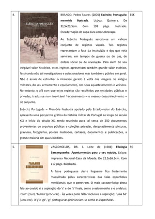 4. BRANCO, Pedro Soares (2005) Exército Português:
memória ilustrada. Lisboa: Quimera. De
31,5x23,5cm. Com 198 págs. Ilustrado.
Encadernação de capa dura com sobrecapa.
Ao Exército Português associa-se um valioso
conjunto de registos visuais. Tais registos
representam a face da instituição e dos que nela
serviram, em tempos de guerra ou de paz, de
ordem social ou de revolução. Para além do seu
inegável valor histórico, estes registos apresentam também grande valor estético,
fascinando não só investigadores e colecionadores mas também o público em geral.
Não é assim de estranhar o interesse gerado à volta das imagens de antigos
militares, do seu armamento e equipamento, dos seus aquartelamentos e veículos.
No entanto, o afã com que estes registos são recolhidos por entidades públicas e
privadas, traduz-se num inevitável fracionamento – e mesmo desconhecimento –
do conjunto.
Exército Português – Memória Ilustrada apoiado pelo Estado-maior do Exército,
apresenta uma perspetiva gráfica da história militar de Portugal ao longo do século
XIX e início do século XX, tendo reunindo para tal cerca de 250 documentos
provenientes de arquivos públicos e coleções privadas, designadamente pinturas,
gravuras, fotografias, postais ilustrados, cartazes, documentos e publicações, a
grande maioria dos quais inéditos.
15€
5. VASCONCELOS, DR. J. Leite de (1981) Filologia
Barranquenha: Apontamentos para o seu estudo. Lisboa:
Imprensa Nacional-Casa da Moeda. De 22.5x16.5cm. Com
217 págs. Brochado.
A base portuguesa deste linguema fica fortemente
maquilhada pelas características das falas espanholas
meridionais que o penetram. O mais característico desta
fala ao ouvido é a aspiração do 's' e do 'z' finais, como o estremenho e o andaluz:
'cruh' (cruz), 'buhcá' (procurar)… Às vezes pode faltar inclusive a aspiração: 'uma bê'
(uma vez). O 'j' e 'ge', 'gi' portuguesas pronunciam-se como as espanholas.
5€
 