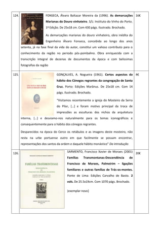 124. FONSECA, Álvaro Baltazar Moreira da (1996). As demarcações
Marianas do Douro vinhateiro. S/L: Instituto do Vinho do Porto.
1ª Edição. De 25x18 cm. Com 430 págs. Ilustrado. Brochado.
As demarcações marianas do douro vinhateiro, obra inédita do
Engenheiro Álvaro Fonseca, concebida ao longo dos anos
setenta, já na fase final da vida do autor, constitui um valioso contributo para o
conhecimento da região no periodo pós-pombalino. Obra enriquecida com a
transcrição integral de dezenas de documentos da época e com belissimas
fotografias da região
16€
125. GONÇALVES, A. Nogueira (1961). Certos aspectos do
hábito dos Cónegos regrantes da congregação de Santa
Cruz. Porto: Edições Marânus. De 25x18 cm. Com 14
págs. Ilustrado. Brochado.
“Visitamos recentemente a igreja do Mosteiro da Serra
do Pilar, *…+ e foram motivo principal da troca de
impressões as esculturas dos nichos da arquitetura
interna, *…+ e desviamo-nos naturalmente para os temas iconográficos e
consequentemente para o hábito dos cónegos regrantes.
Desparecidos na época do Cerco os retábulos e as imagens deste mosteiro, não
resta na urbe portuense outro em que facilmente se possam encontrar,
representações dos santos da ordem e daquele hábito monástico” Da introdução
4€
126.
SARMENTO, Francisco Xavier de Moraes (2001)
Famílias Transmontanas-Descendência de
Francisco de Moraes, Palmeirim – ligações
familiares e outras famílias de Trás-os-montes.
Ponte de Lima: Edições Carvalho de Basto. 2
vols. De 25.5x19cm. Com 1070 págs. Brochado.
[exemplar novo]
20€
 