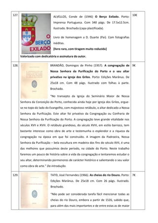 127.
ALVELLOS, Conde de (1946) O Berço Exilado. Porto:
Imprensa Portuguesa. Com 340 págs. De 17.5x12.5cm.
Ilustrado. Brochado (capa plastificada).
Livro de homenagem a D. Duarte (Pai). Com fotografias
inéditas.
[livro raro, com tiragem muito reduzida]
Valorizado com dedicatória e assinatura do autor.
10€
128. BRANDÃO, Domingos de Pinho (1957). A congregação de
Nossa Senhora da Purificação do Porto e o seu altar
privativo na igreja dos Grilos. Porto: Edições Marânus. De
25x18 cm. Com 48 págs. Ilustrado com folhas à parte.
Brochado.
“No transepto da Igreja do Seminário Maior de Nossa
Senhora da Conceição do Porto, conhecida ainda hoje por Igreja dos Grilos, ergue-
se no topo do lado do Evangelho, com majestoso retábulo, o altar dedicado a Nossa
Senhora da Purificação. Este altar foi privativo da Congregação ou Confraria de
Nossa Senhora da Purificação do Porto. A congregação teve grande vitalidade nos
séculos XVII e XVIII. O retábulo grandioso, do século XVIII, em estilo barroco, tem
bastante interesse como obra de arte e testemunha o esplendor e a riqueza da
congregação na época em que foi construído. A imagem da Padroeira, Nossa
Senhora da Purificação – bela escultura em madeira dos fins do século XVII, é uma
das melhores que possuímos deste período, na cidade do Porto. Neste trabalho
faremos um pouco de história sobre a vida da congregação e tentaremos estudar o
seu altar, determinando pormenores de carácter histórico e salientando o seu valor
como obra de arte.” Da introdução.
9€
129. TATO, José Fernandes (1966). As cheias do rio Douro. Porto:
Edições Marânus. De 25x18 cm. Com 26 págs. Ilustrado.
Brochado.
“Não pode ser considerada tarefa fácil mencionar todas as
cheias do rio Douro, embora a partir de 1526, sabido que,
para além das mais importantes e de entre estas as de maior
7€
 
