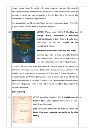 relevo, muitas houve de média e de fraca categoria, mas que não obstante
causarem dificuldades ao comércio e à industria, não foram de intensidade capaz da
arrancar os navios das suas amarrações e levá-los barra fora. Por isso só são
consideradas as cheias que alagaram os cais.
As maiores cheias que há memória foram, por ordem cronológica as de 1727, 1739,
*…+ 1909, 1962, todas causadoras de grandes prejuízos.”
130. NORTON, Manuel Artur (2004) A Heráldica em
Portugal. Raízes, Simbologias e Expressões
Histórico-Culturais. Lisboa: Dislivro. 2 vols. Com
1079 págs. De 24x17cm. Tiragem de 600
exemplares. Brochado.
[exemplares numerados e rubricados pelo autor]
Constitui esta obra o mais completo trabalho
elaborado sobre esta Ciência em Portugal e tem por
base a tese de doutoramento defendida pelo autor.
O estudo inicia-se com uma abordagem à proto-heráldica e aos primórdios
heráldicos no nosso país e aborda depois, entre outras matérias, a organização da
Heráldica em Portugal a partir dos reinados de D. Afonso V, D. João II e D. Manuel I,
a especificidade da Armaria portuguesa, a sua caracterização e os reflexos da
expansão ultramarina, a Heráldica Eclesiástica, etc., terminando com um completo
Armorial português de Família e uma referência aos copiadores desaparecidos do
Cartório da Nobreza.
[obra esgotada]
48€
131. MONIZ, Manuel de Carvalho (1967). O foral Afonsino de
Évora de 1166. Lisboa: Edições Brotéria. De 18 x 12 cm.
Com 19 págs. Brochado.
[Com dedicatória manuscrita do autor ao ilustre um
ilustre historiador e assinatura do punho do Carvalho
Moniz]
4€
 