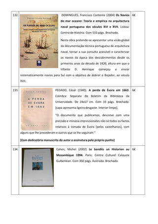 132. DOMINGUES, Francisco Contente (2004) Os Navios
do mar oceano: Teoria e empírica na arquitectura
naval portuguesa dos séculos XVI e XVII. Lisboa:
Centro de História. Com 533 págs. Brochado.
Nesta obra pretende-se apresentar uma visão global
da documentação técnica portuguesa de arquitetura
naval, tornar a sua consulta acessível e caracterizar
os navios da época dos descobrimentos desde os
primeiros anos da década de 1420, altura em que o
Infante D. Henrique começou a enviar
sistematicamente navios para Sul com o objetivo de dobrar o Bojador, ao século
XVII.
6€
133. PEGADO, César (1940). A perda de Évora em 1663.
Coimbra: Separata do Boletim da Biblioteca da
Universidade. De 24x17 cm. Com 33 págs. Brochado.
[capa apresenta ligeiro desgaste. Interior limpo].
“O documento que publicamos, descreve com uma
precisão e minúcia impressionates não só todos os factos
relativos à tomada de Èvora [pelos castelhanos], com
alguns que lhe precederam e outros que se lhe seguiram.”
[Com dedicatória manuscrita do autor e assinatura pelo próprio punho]
6€
134. Cahen, Michel (2002) Le bandits un Historien au
Mozambique 1994. Paris: Centre Culturel Calouste
Gulbenkian. Com 350 págs. Ilustrado. Brochado.
6€
 