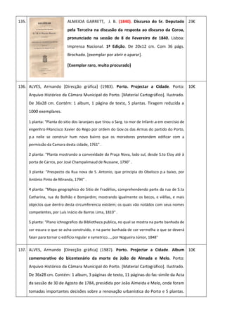 135. ALMEIDA GARRETT, J. B. (1840). Discurso do Sr. Deputado
pela Terceira na discusão da resposta ao discurso da Coroa,
pronunciado na sessão de 8 de Fevereiro de 1840. Lisboa:
Imprensa Nacional. 1ª Edição. De 20x12 cm. Com 36 págs.
Brochado. [exemplar por abrir e aparar].
[Exemplar raro, muito procurado]
23€
136. ALVES, Armando [Direcção gráfica] (1983). Porto. Projectar a Cidade. Porto:
Arquivo Histórico da Câmara Municipal do Porto. [Material Cartográfico]. Ilustrado.
De 36x28 cm. Contém: 1 album, 1 página de texto, 5 plantas. Tiragem reduzida a
1000 exemplares.
1 planta: "Planta do sitio dos laranjaes que tirou o Sarg. to mor de Infantr.a em exercisio de
engenhro FRancisco Xavier do Rego por ordem do Gov.os das Armas do partido do Porto,
p.a nelle se construir hum novo bairro que os moradores pretendem edificar com a
permissão da Camara desta cidade, 1761" .
2 planta: "Planta mostrando a convexidade da Praça Nova, lado sul, desde S.to Eloy até à
porta de Carros, por José Champalimaud de Nussane, 1790" .
3 planta: "Prespecto da Rua nova de S. Antonio, que principia do Obelisco p.a baixo, por
António Pinto de Miranda, 1794" .
4 planta: "Mapa geographico do Sitio de Fradélios, comprehendendo parte da rua de S.ta
Catharina, rua do Bolhão e Bomjardim; mostrando igualmente os becos, e vièllas, e mais
objectos que dentro desta circumferencia existem; os quais vão notádos com seus nomes
competentes, por Luís Inácio de Barros Lima, 1810" .
5 planta: "Plano ichnografico da Bibliotheca publica, no qual se mostra na parte banhada de
cor escura o que se acha construido, e na parte banhada de cor vermelha o que se deverá
faser para tornar o edifício regular e symetrico..., por Nogueira Júnior, 1848"
10€
137. ALVES, Armando [Direcção gráfica] (1987). Porto. Projectar a Cidade. Album
comemorativo do bicentenário da morte de João de Almada e Melo. Porto:
Arquivo Histórico da Câmara Municipal do Porto. [Material Cartográfico]. Ilustrado.
De 36x28 cm. Contém: 1 album, 3 páginas de texto, 11 páginas do fac-simile da Acta
da sessão de 30 de Agosto de 1784, presidida por João Almeida e Melo, onde foram
tomadas importantes decisões sobre a renovação urbanistica do Porto e 5 plantas.
10€
 
