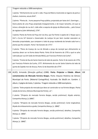 Tiragem reduzida a 1000 exemplares.
1 planta: “Alinhamento da rua de S. João. Praça da Ribeira mostrando os logares da porta e
chafariz. Anónimo, século XVIII”.
2 planta: “Planta de… huma pequena Praça pública, projectada por baixo de S. Domingos …
Outra planta de uma Praça projectada triangularmente, e de mayor tamanho, em que se
inclue a direcção da rua de S. João athe a exquina da Igreja da Misericordia…, pelo Consul
de Inglaterra *John Whitehed+, 1774”.
3 planta: Planta da frente da Praça de S.ta Ana, que faz frente à capela de S. Roque que o
Ilmº e Ex.mo Srº General e Governador da Justiças há por bem mandar executem os
donosdas propriedades, que compoem o lado da praça recebendo do Senado cada hum a
planta que lhe competir. Porto 7 de Outubro de 1771”.
4 planta: “Plano da traveça da rua de Almada a praça do Laranjal que ultimamente se
assentou dever ser na forma desta Planta. Porto 26 de Fevereiro de 1776 a qual se acha
rubricada por sua Exª *João de Almada Melo+, por Francisco Pinheiro da Cunha”.
5 planta: “Frente da Rua de Santa Catarina do lado do poente. Porto 15 de Janeiro de 1776,
por Francisco Pinheiro da Cunha, 1777. Alinhamento da rua de Santa Catarina do lado da
quinta do Capitão mor de Arouca, Porto 12 de Dezembro de 1774”.
138. ALVES, Armando [Direcção gráfica] (1988). Porto. Projectar a Cidade. Album
comemorativo do Mercado Ferreira Borges. Porto: Arquivo Histórico da Câmara
Municipal do Porto. [Material Cartográfico]. Ilustrado. De 36x28 cm. Contém: 1
album, 2 página de texto, 5 plantas. Tiragem reduzida a 1000 exemplares.
1 planta: “Ante-projecto do mercado que deve ser construido na rua Ferreira Borges. Planta
cotada do terreno, *Câmara Municipal do Porto+, s.d.”.
2 planta: “*Projecto do mercado Ferreira Borges, versão preliminar]: Alçado anterior,
Companhia Aliança, *c.1884+”.
3 planta: “*Projecto do mercado Ferreira Borges, versão preliminar+: Corte longitudinal,
Alçado do embasamento e grade, Companhia Aliança, *c. 1884+”.
4 planta: “*Projecto do mercado Ferreira Borges, versão preliminar]: detalhes, Companhia
Aliança, *c. 1884+”.
5 planta: “*Projecto do mercado Ferreira Borges, versão preliminar+: detalhes, Companhia
Aliança, *c. 1884+”.
10€
 