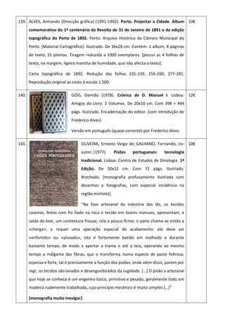 139. ALVES, Armando [Direcção gráfica] (1991-1992). Porto. Projectar a Cidade. Album
comemorativo do 1º centenário da Revolta de 31 de Janeiro de 1891 e da edição
topográfica do Porto de 1892. Porto: Arquivo Histórico da Câmara Municipal do
Porto. [Material Cartográfico]. Ilustrado. De 36x28 cm. Contém: 1 album, 4 páginas
de texto, 15 plantas. Tiragem reduzida a 1000 exemplares. [possui as 4 follhas de
texto, na margem, ligeira mancha de humidade, que não afecta o texto].
Carta topográfica de 1892. Redução das folhas 235-239, 256-260, 277-281.
Reprodução original as cores à escala 1.500.
10€
140. GÓIS, Damião (1978). Crónica de D. Manuel I. Lisboa:
Amigos do Livro. 2 Volumes. De 20x10 cm. Com 398 + 444
págs. Ilustrado. Encadernação do editor. [com introdução de
Frederico Alves].
Versão em português (quase corrente) por Frederico Alves.
12€
141. OLIVEIRA, Ernesto Veiga de; GALHANO, Fernando, co-
autor; (1977). Pisões portugueses: tecnologia
tradicional. Lisboa: Centro de Estudos de Etnologia. 1ª
Edição. De 20x12 cm. Com 72 págs. Ilustrado.
Brochado. [monografia profusamente ilustrada com
desenhos e fotografias, com expecial incidência na
região minhota].
“Na fase artesanal da industria das lãs, os tecidos
caseiros, feitos com fio fiado na roca e tecido em teares manuais, apresentam, à
saida do tear, um contextura frouxa, rala e pouco firme; o pano chama-se então a
«cherga», e requer uma operação especial de acabamento: ele deve ser
«enfortido» ou «pisoado», isto é fortemente batido em molhado e durante
bastante tempo, de modo a apertar a trama e até a teia, operando ao mesmo
tempo a málgama das fibras, que o transforma numa especie de paste feltrosa,
espessa e forte, tal é precisamente a função dos pisões, onde além disso, porem por
regr, os tecidos são lavados e desengurdorados da sugidade. *…+ O pisão a artezanal
que hoje se conhece é um engenho tosco, primitivo e pesado, geralmente todo em
madeira rudemente trabalhada, cujo princípio mecênico é muito simples *…+”
[monografia muito invulgar]
10€
 