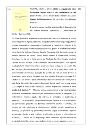 142. MARTINS, Adolfo a. Silveira (2001) A arqueologia Naval
Portuguesa (séculos XIII-XVI) Uma aproximação ao seu
estudo ibérico. Lisboa: Universidade Autónoma de Lisboa.
Tiragem de 500 exemplares. De 24x16.5cm. Com 458 págs.
Brochado.
O presente estudo constitui a dissertação de douturamento
em História Moderno apresentada à Universidade de
Sevilha – Espanha, 1998.
Do índice: Capítulo I: A organização da investigação. As fontes: O estudo actual da
arqueologia Naval; Alguns problemas; A arquitectura Naval em arqueologia; fontes
textuais, iconograficas, arqueológicas, tradicionais e toponímicas; Capítulo II: Os
Portos; A navegação no litoral português; ribeiras, portos e ancoradouros; Litoral
norte: Caminha, Valença, Viana do Castelo, Esposende, Vila do Conde, Azurara e
Pindelo, Estuário do Douro, Aveiro; Litoral Centro e Estremadura: Buarcos,
Mondego, Foz do Liz e Vieira, portos de Alcobaça, Paredes, Atougia, Lourinhã,
Lisboa e estuário do Tejo, Estuário do sado e da Costa Alentejana, Costa Algarvia,
*…+; Capitulo III – O conhecimento:: A construção Naval portuguesa nos séculos XII a
XVI; a construção naval espanhola nos séculos Xv e Xvi; a evolução da técnica e
conhecimentos cientificos; a evolução do aparelho de vela, os livros de traça e
arquitectura naval; arte da guerra no mar; livro primeiro de arquitectura naval; *…+;
Capítulo IV – Os Navios: Tipos e caracterização do navio; Navio,nave e baixel, barco,
galé, fusta, bergantim, barca,barinel, burcardos, burcia, batel, coca e urca, pinaça
*…+; A origem e evolução da Caravela; Da caravela de pesca ao caravelão; A nau e
galeão; *…+; Capítulo V – Materias primas, equipamentos e aprovisionamentos:
Matérias e equipamentos de construção, madeiras para construção, pregadura, *…+;
Instrumentos nauticos: águlha de marear, o astrolábio, o quadrante, a
balestilha,*…+; O armamento; os aprovisionamentos; Capitulo VI – Os profissionais:
Os construtores; provedor das tercenas, carpinteiro, calafate e petintal,*…+os
homens do mar; Almirante e almirante-mor, alcaide, arrrais, espadeleiro e
proeiro,*…+; Capítulo VII – *…+ alimentação a bordo, cargas, aramamento, a higiene,
as doenças a bordo, a vida religiosa, as distrações, o teatro e o fantástico, os
acidentes;*…+ Capitulo VIII – A Arqueologia Naval e em meio aquático: técnicas de
prospecção de jazidas navais; a escavação em terra, no rio, em lagoas e no mar, *…+
13€
 