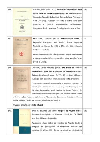 146. Cocheril, Dom Maur (1972) Notes Sur L’ architecture et le
décor dans les abbayes cisterciennes du Portugal. Paris:
Fundação Calouste Gulbenkian, Centro Cultural Português.
Com 246 págs. Ilustrado no texto e extra texto com
gravuras e plantas arquitetónicas desdobráveis.
Encadernação de capa dura. Com ligeiros picos de acidez.
13€
147. MONTEIRO, Campos (1929). Entre-Douro-e-Minho -
Exposição Portuguesa em Sevilha. Lisboa: Imprensa
Nacional de Lisboa. De 24,5 x 17,5 cm. Com 43 págs.
Ilustrado. Brochado.
Profusamente ilustrado com gravuras a negro. Interessante
e valioso estudo histórico-etnográfico sobre a região Entre-
Douro-e-Minho.
5€
148. CABRITA, Carlos Antunes (1954). Em terras de Luenas:
Breve estudo sobre usos e costumes da tribo Luena. Lisboa:
Agência Geral do Ultramar. De 22 x 16 cm. Com 195 págs.
Ilustrado com belissimas estampas estra-texto. Brochado.
Constam desta magnifica monografia os seguintes capitulos: Da
tribo Luena e dos territórios por ela ocupados; Origem provável
da tribo; Organização Social; Regime de terras. Culturas. Do
direito consuetudinário nas relações Civis entre os Luenas; Crimes
e Contravenções; Nascimento; Infância e Adolescência; Casamento; Divórcio; Adultério;
Velhice e Morte; Comércio e Industria; Manifestações artísticas.
[Invulgar e muito apreciado estudo]
13€
149. SANTOS, Eduardo Dos (1969) Religiões de Angola. Lisboa:
Junta de Investigações do Ultramar. 1ª Edição. De 24x18
cm. Com 536 págs. Brochado.
Apreciado estudo sobre as religiões de Angola desde a
chegada dos portugueses ao continente Africano até
meados do século XX. Desde o primeiros missionários
13€
 