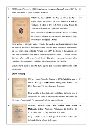 6. PEREIRA, José Fernandes (1986) Arquitectura Barroca em Portugal. Lisboa: ICLP. De
19x11.5cm. Com 201 págs. Ilustrado. Brochado.
6€
7. VIZETELLY, Henry (1947) No País do Vinho do Porto.
Porto: Edição do Instituto do Vinho do Porto. 1ª Edição.
Tradução da obra In the Port Wine Country datada de
1880. Com 125 págs. De 25x17.5cm. Brochado.
Obra apresentada por Mário Bernardes Pereira. Desenhos
do texto extraídos do original da autoria de Vizetelly filho.
Desenhos do prólogo de J. Mirão.
Henry visitou as principais regiões vinícolas do mundo e registou as suas impressões
em crónicas detalhadas. Percorreu as mais notáveis terras produtoras e enriqueceu
as suas impressões visitando Portugal em 1877. Do Porto e da Madeira, em
destaque, absorvendo todo o título do livro tomam à sua conta 172 páginas do livro
(119 para o Porto e 53 para a Madeira) entre 15 páginas ocupadas pelas notas sobre
os vinhos colhidos em redor de Lisboa e 8 sobre os vinhos das Canárias.
Documentário curioso, espelho duma época que reaparece reconstituída neste
testemunho.
[muito invulgar]
19€
8. SOUSA, Luís de Saldanha Oliveira e (1951) Subsídios para o
estudo das águas subterrâneas portuguesas. Lisboa. De
25.5x18cm. Com 154 págs. Ilustrado. Brochado.
Obra constitui a dissertação apresentada no concurso para o
provimento do lugar de professor catedrático da cadeira de
Geologia e Paleontologia Portuguesa do Instituto superior técnico.
6€
9. OLIVEIRA, Fernando (1970) Três Ensaios sobre figuras
Medievais. Lisboa: Academia Portuguesa da História. De
25.5x19cm. Com 252 págs. Ilustrado. Brochado.
Ocupa-se de D. Pedro I de Portugal e D. Pedro I de Castela e da
Infanta D. Maria, Infanta de Portugal.
10€
 