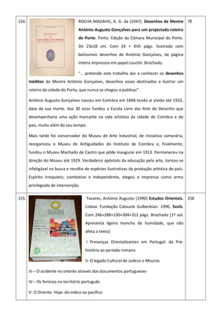 154. ROCHA MADAHIL, A. G. da (1947). Desenhos de Mestre
António Augusto Gonçalves para um projectado roteiro
do Porto. Porto: Edição da Câmara Municipal do Porto.
De 23x18 cm. Com 24 + XVII págs. Ilustrado com
belíssimos desenhos de António Gonçalves, de página
inteira impressos em papel couché. Brochado.
“… pretende este trabalho dar a conhecer os desenhos
inéditos do Mestre António Gonçalves, desenhos esses destinados a ilustrar um
roteiro da cidade do Porto, que nunca se chegou a publicar”
António Augusto Gonçalves nasceu em Coimbra em 1848 tendo aí vivido até 1932,
data da sua morte. Aos 30 anos fundou a Escola Livre das Arte do Desenho que
desempenharia uma ação marcante na vida artística da cidade de Coimbra e do
país, muito além do seu tempo.
Mais tarde foi conservador do Museu de Arte Industrial, de iniciativa camarária,
reorganizou o Museu de Antiguidades do Instituto de Coimbra e, finalmente,
fundou o Museu Machado de Castro que pôde inaugurar em 1913. Permaneceu na
direção do Museu até 1929. Verdadeiro apóstolo da educação pela arte, tornou-se
infatigável na busca e recolha de espécies ilustrativas da produção artística do país.
Espírito irrequieto, combativo e independente, elegeu a imprensa como arma
privilegiada de intervenção.
7€
155. Tavares, António Augusto (1990) Estudos Orientais.
Lisboa: Fundação Calouste Gulbenkian. 1990, 5vols.
Com 246+288+330+304+312 págs. Brochado [1º vol.
Apresenta ligeira mancha de humidade, que não
afeta o texto]
I Presenças Orientalizantes em Portugal: da Pré-
história ao período romano
II- O legado Cultural de Judeus e Mouros
III – O ocidente no oriente através dos documentos portugueses
IV – Os fenícios no território português
V- O Oriente. Hoje: do indico ao pacífico
25€
 