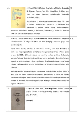 156. SOUSA, J.M (1903) Noticia descriptiva e historica de cidade
de Thomar. Thomar: Typ. Silva Magalhães. De 20x12 cm.
Com 255 págs. Ilustrado. Encadernado. [Reedição
facsimilada, 1991].
Ilustrado com 12 fotogravuras impressas no texto. Obra com
a história, reproduções epigráficas e descrição dos
conventos e capelas desta cidade, nomeadamente:
Anunciada, Senhora da Piedade, S. Francisco, Santa Maria, e Santa Rita. Contém
ainda um extenso capítulo sobre Nabância.
7€
157. ALMEIDA, Lúcia Machado de (1971). Passeio ao Alto Minho. São Paulo: Companhia
Editora Nacional. 1ª Edição. De 18x10 cm. Com 150 págs. Brochado. [capa com
ligeiro desgaste]
Nesse livro a autora, jornalista e escritora de renome, narra com delicadeza e
lirismo sua viagem pelas terras ao norte de Portugal entre o Lima e o Minho entre
os anos de 1964 e 1965. Através da sua narrativa conhece-se Viana do Castelo,
Monção, Valença, Barcelos, Ponte de Lima e outras localidades da região. Sempre
focando as belezas naturais e descrevendo com detalhes as igrejas e o casario das
cidades, ela fala ainda do carinho, simplicidade e fé das gentes que encontrava pelo
caminho.
A autora também relata as lendas e histórias de cada localidade e ainda brinda o
leitor com um pouco da história portuguesa, descrevendo os feitos dos nobres
fundadores deste país. Não se esquece de tecer comentários sobre as maravilhas da
comida, da doçaria e dos vinhos regionais, com destaque para os vinhos verdes, em
especial o Alvarinho.
8.5€
158. D’ALMEIDA, Fialho (1921). Aves Migradoras. Lisboa: Livraria
Clássica Editora. 1ª Edição [1º milhar]. De 19x11 cm. Com 333
págs. Brochado.
[invulgar]
6€
 