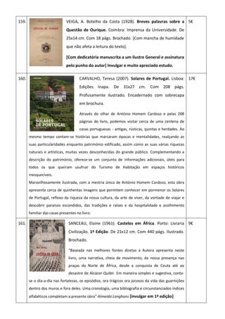 159. VEIGA, A. Botelho da Costa (1928). Breves palavras sobre a
Questão de Ourique. Coimbra: Imprensa da Universidade. De
25x14 cm. Com 18 págs. Brochado. [Com mancha de humidade
que não afeta a leitura do texto].
[Com dedicatória manuscrita a um ilustre General e assinatura
pelo punho do autor] Invulgar e muito apreciado estudo.
5€
160. CARVALHO, Teresa (2007). Solares de Portugal. Lisboa:
Edições Inapa. De 31x27 cm. Com 208 págs.
Profusamente ilustrado. Encadernado com sobrecapa
em brochura.
Através do olhar de António Homem Cardoso e pelas 208
páginas do livro, podemos visitar cerca de uma centena de
casas portuguesas - antigas, rústicas, quintas e herdades. Ao
mesmo tempo contam-se histórias que marcaram épocas e mentalidades, realçando as
suas particularidades enquanto património edificado, assim como as suas várias riquezas
naturais e artísticas, muitas vezes desconhecidas do grande público. Complementando a
descrição do património, oferece-se um conjunto de informações adicionais, úteis para
todos os que queiram usufruir do Turismo de Habitação em espaços históricos
inesquecíveis.
Maravilhosamente ilustrada, com a mestria única de António Homem Cardoso, esta obra
apresenta cerca de quinhentas imagens que permitem conhecer em pormenor os Solares
de Portugal, reflexo da riqueza da nossa cultura, da arte de viver, da vontade de viajar e
descobrir paraísos escondidos, das tradições e raízes e da hospitalidade e acolhimento
familiar das casas presentes no livro.
17€
161. SANCEAU, Elaine (1961). Castelos em África. Porto: Livraria
Civilização. 1ª Edição. De 21x12 cm. Com 440 págs. Ilustrado.
Brochado.
“Baseada nas melhores fontes diretas a Autora apresenta neste
livro, uma narrativa, cheia de movimento, da nossa presença nas
praças do Norte de África, desde a conquista de Ceuta até ao
desastre de Alcácer-Quibir. Em maneira simples e sugestiva, conta-
se o dia-a-dia nas fortalezas, os episódios, ora trágicos ora jocosos da vida das guarnições
dentro dos muros e fora deles. Uma cronologia, uma bibliografia e circunstanciados índices
alfabéticos completam a presente obra” Almeida Langhans [invulgar em 1ª edição]
9€
 