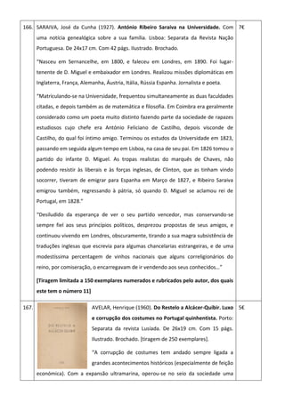 166. SARAIVA, José da Cunha (1927). António Ribeiro Saraiva na Universidade. Com
uma notícia genealógica sobre a sua família. Lisboa: Separata da Revista Nação
Portuguesa. De 24x17 cm. Com 42 págs. Ilustrado. Brochado.
“Nasceu em Sernancelhe, em 1800, e faleceu em Londres, em 1890. Foi lugar-
tenente de D. Miguel e embaixador em Londres. Realizou missões diplomáticas em
Inglaterra, França, Alemanha, Áustria, Itália, Rússia Espanha. Jornalista e poeta.
“Matriculando-se na Universidade, frequentou simultaneamente as duas faculdades
citadas, e depois também as de matemática e filosofia. Em Coimbra era geralmente
considerado como um poeta muito distinto fazendo parte da sociedade de rapazes
estudiosos cujo chefe era António Feliciano de Castilho, depois visconde de
Castilho, do qual foi íntimo amigo. Terminou os estudos da Universidade em 1823,
passando em seguida algum tempo em Lisboa, na casa de seu pai. Em 1826 tomou o
partido do infante D. Miguel. As tropas realistas do marquês de Chaves, não
podendo resistir às liberais e às forças inglesas, de Clinton, que as tinham vindo
socorrer, tiveram de emigrar para Espanha em Março de 1827, e Ribeiro Saraiva
emigrou também, regressando à pátria, só quando D. Miguel se aclamou rei de
Portugal, em 1828.”
“Desiludido da esperança de ver o seu partido vencedor, mas conservando-se
sempre fiel aos seus princípios políticos, desprezou propostas de seus amigos, e
continuou vivendo em Londres, obscuramente, tirando a sua magra subsistência de
traduções inglesas que escrevia para algumas chancelarias estrangeiras, e de uma
modestíssima percentagem de vinhos nacionais que alguns correligionários do
reino, por comiseração, o encarregavam de ir vendendo aos seus conhecidos…”
[Tiragem limitada a 150 exemplares numerados e rubricados pelo autor, dos quais
este tem o número 11]
7€
167. AVELAR, Henrique (1960). Do Restelo a Alcácer-Quibir. Luxo
e corrupção dos costumes no Portugal quinhentista. Porto:
Separata da revista Lusíada. De 26x19 cm. Com 15 págs.
Ilustrado. Brochado. [tiragem de 250 exemplares].
“A corrupção de costumes tem andado sempre ligada a
grandes acontecimentos históricos (especialmente de feição
económica). Com a expansão ultramarina, operou-se no seio da sociedade uma
5€
 