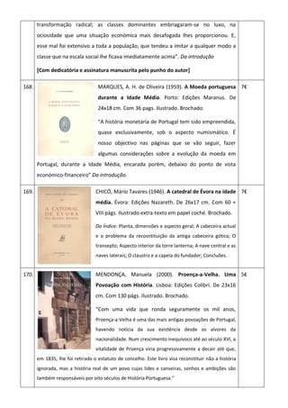 transformação radical; as classes dominantes embriagaram-se no luxo, na
ociosidade que uma situação económica mais desafogada lhes proporcionou. E,
esse mal foi extensivo a toda a população, que tendeu a imitar a qualquer modo a
classe que na escala social lhe ficava imediatamente acima”. Da introdução
[Com dedicatória e assinatura manuscrita pelo punho do autor]
168. MARQUES, A. H. de Oliveira (1959). A Moeda portuguesa
durante a Idade Média. Porto: Edições Maranus. De
24x18 cm. Com 36 pags. Ilustrado. Brochado.
“A história monetária de Portugal tem sido empreendida,
quase exclusivamente, sob o aspecto numismático. É
nosso objectivo nas páginas que se vão seguir, fazer
algumas considerações sobre a evolução da moeda em
Portugal, durante a Idade Média, encarada porém, debaixo do ponto de vista
económico-financeiro” Da introdução.
7€
169. CHICÓ, Mário Tavares (1946). A catedral de Évora na idade
média. Évora: Edições Nazareth. De 26x17 cm. Com 60 +
VIII págs. Ilustrado extra-texto em papel coché. Brochado.
Do Índice: Planta, dimensões e aspecto geral; A cabeceira actual
e o problema da recosntituição da antiga cabeceira gótica; O
transepto; Aspecto interior da torre lanterna; A nave central e as
naves laterais; O claustro e a capela do fundador; Concluões.
7€
170. MENDONÇA, Manuela (2000). Proença-a-Velha. Uma
Povoação com História. Lisboa: Edições Colibri. De 23x16
cm. Com 130 págs. Ilustrado. Brochado.
“Com uma vida que ronda seguramente os mil anos,
Proença-a-Velha é uma das mais antigas povoações de Portugal,
havendo notícia da sua existência desde os alvores da
nacionalidade. Num crescimento inequívoco até ao século XVI, a
vitalidade de Proença viria progressivamente a decair até que,
em 1835, lhe foi retirado o estatuto de concelho. Este livro visa reconstituir não a história
ignorada, mas a história real de um povo cujas lides e canseiras, sonhos e ambições são
também responsáveis por oito séculos de História Portuguesa.”
5€
 