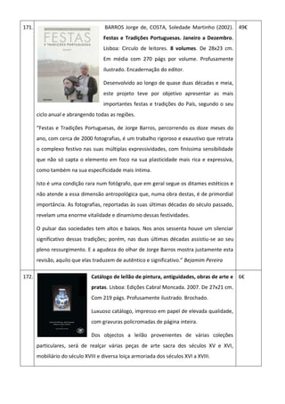 171. BARROS Jorge de, COSTA, Soledade Martinho (2002).
Festas e Tradições Portuguesas. Janeiro a Dezembro.
Lisboa: Circulo de leitores. 8 volumes. De 28x23 cm.
Em média com 270 págs por volume. Profusamente
ilustrado. Encadernação do editor.
Desenvolvido ao longo de quase duas décadas e meia,
este projeto teve por objetivo apresentar as mais
importantes festas e tradições do País, segundo o seu
ciclo anual e abrangendo todas as regiões.
“Festas e Tradições Portuguesas, de Jorge Barros, percorrendo os doze meses do
ano, com cerca de 2000 fotografias, é um trabalho rigoroso e exaustivo que retrata
o complexo festivo nas suas múltiplas expressividades, com finíssima sensibilidade
que não só capta o elemento em foco na sua plasticidade mais rica e expressiva,
como também na sua especificidade mais íntima.
Isto é uma condição rara num fotógrafo, que em geral segue os ditames estéticos e
não atende a essa dimensão antropológica que, numa obra destas, é de primordial
importância. As fotografias, reportadas às suas últimas décadas do século passado,
revelam uma enorme vitalidade e dinamismo dessas festividades.
O pulsar das sociedades tem altos e baixos. Nos anos sessenta houve um silenciar
significativo dessas tradições; porém, nas duas últimas décadas assistiu-se ao seu
pleno ressurgimento. E a agudeza do olhar de Jorge Barros mostra justamente esta
revisão, aquilo que elas traduzem de autêntico e significativo.” Bejamim Pereira
49€
172. Catálogo de leilão de pintura, antiguidades, obras de arte e
pratas. Lisboa: Edições Cabral Moncada. 2007. De 27x21 cm.
Com 219 págs. Profusamente ilustrado. Brochado.
Luxuoso catálogo, impresso em papel de elevada qualidade,
com gravuras policromadas de página inteira.
Dos objectos a leilão provenientes de várias coleções
particulares, será de realçar várias peças de arte sacra dos séculos XV e XVI,
mobiliário do século XVIII e diversa loiça armoriada dos séculos XVI a XVIII.
6€
 