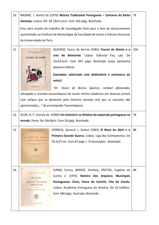 10. NAZARÉ, J. Ranita da (1979) Música Tradicional Portuguesa – Cantares do Baixo
Alentejo. Lisboa: ICP. DE 19x11,5cm. Com 102 págs. Brochado.
Esta obra resulta do trabalho de investigação feito para a tese de douturamento
apresentado ao Instituto de Musicologia da Faculdade de Letras e Ciêncas Humanas
da Universidade de Paris.
7€
11. QUEIROZ, Vasco de Barros (1983) Touros de Morte e a
arte de Belmonte. Lisboa: Editorial Eva, Lda. De
21x14.5cm. Com 367 págs. Brochado (capa apresenta
pequena dobra).
[exemplar valorizado com dedicatória e assinatura do
autor]
“Dr. Vasco de Barros Queiroz, notável aficionado,
advogado e cronista tauromáquico de muito mérito colaborou em diversos jornais
com artigos que se destacam pela maneira elevada com que os assuntos são
apresentados,…” da enciclopedia Tauromáquica
25€
12. SILVA, A. C. Correia da (1960) Um boticário na História da expansão portuguesa no
mundo. Porto. De 24x18cm. Com 24 págs. Brochado.
5€
13. CORREIA, General J. Santos (1962) O Nove de Abril e a
Primeira Grande Guerra. Lisboa: Liga dos Combatentes. De
24.5x17 cm. Com 47 págs + III ilustrações. Brochado.
8€
14. GAMA, Eurico; BRÁSIO, António; FREITAS, Eugénio da
Cunha e (1976) Roteiro dos Arquivos Municipais
Portugueses: Elvas, Viana do Castelo, Vila do Conde.
Lisboa: Academia Portuguesa da História. De 25.5x20cm.
Com 180 págs. Ilustrado. Brochado
8€
 