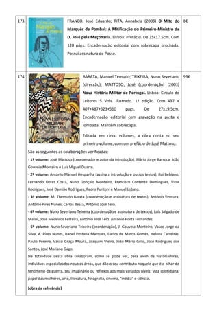 173. FRANCO, José Eduardo; RITA, Annabela (2003) O Mito do
Marquês de Pombal: A Mitificação do Primeiro-Ministro de
D. José pela Maçonaria. Lisboa: Prefácio. De 25x17.5cm. Com
120 págs. Encadernação editorial com sobrecapa brochada.
Possui assinatura de Posse.
8€
174. BARATA, Manuel Temudo; TEIXEIRA, Nuno Severiano
(direcção); MATTOSO, José (coordenação) (2003)
Nova História Militar de Portugal. Lisboa: Círculo de
Leitores 5 Vols. Ilustrado. 1ª edição. Com 497 +
407+487+623+560 págs. De 27x19.5cm.
Encadernação editorial com gravação na pasta e
lombada. Mantém sobrecapa.
Editada em cinco volumes, a obra conta no seu
primeiro volume, com um prefácio de José Mattoso.
São as seguintes as colaborações verificadas:
- 1º volume: José Mattoso (coordenador e autor da introdução), Mário Jorge Barroca, João
Gouveia Monteiro e Luís Miguel Duarte.
- 2º volume: António Manuel Hespanha (assina a introdução e outros textos), Rui Bebiano,
Fernando Dores Costa, Nuno Gonçalo Monteiro, Francisco Contente Domingues, Vitor
Rodrigues, José Damião Rodrigues, Pedro Puntoni e Manuel Lobato.
- 3º volume: M. Themudo Barata (coordenação e assinatura de textos), António Ventura,
António Pires Nunes, Carlos Bessa, António José Telo.
- 4º volume: Nuno Severiano Teixeira (coordenação e assinatura de textos), Luís Salgado de
Matos, José Medeiros Ferreira, António José Telo, António Horta Fernandes.
- 5º volume: Nuno Severiano Teixeira (coordenação), J. Gouveia Monteiro, Vasco Jorge da
Silva, A. Pires Nunes, Isabel Pestana Marques, Carlos de Matos Gomes, Helena Carreiras,
Paulo Pereira, Vasco Graça Moura, Joaquim Vieira, João Mário Grilo, José Rodrigues dos
Santos, José Mariano Gago.
Na totalidade desta obra colaboram, como se pode ver, para além de historiadores,
indivíduos especializados noutras áreas, que dão o seu contributo naquele que é o olhar do
fenómeno da guerra, seu imaginário ou reflexos aos mais variados níveis: vida quotidiana,
papel das mulheres, arte, literatura, fotografia, cinema, "média" e ciência.
[obra de referência]
99€
 